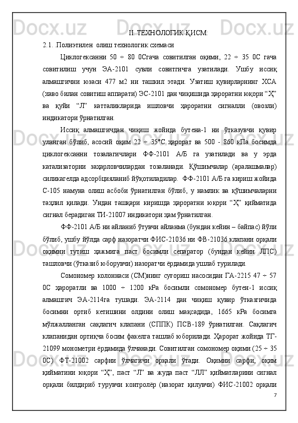 II. ТЕХНОЛОГИК ҚИСМ:
2.1.  .Полиэтилен  олиш технологик схемаси 
Циклогексанни   50   ÷   80   0Cгача   совитилган   оқими,   22   ÷   35   0C   гача
совитилиш   учун   ЭА-2101   сувли   совитгичга   узатилади.   Ушбу   иссиқ
алмашгични   юзаси   477   м2   ни   ташкил   этади.   Узатиш   қувирларнинг   ХСА
(хаво билан совитиш аппарати) ЭС-2101 дан чиқишида ҳароратни юқори “Ҳ”
ва   қуйи   “Л”   катталикларида   ишловчи   ҳароратни   сигналли   (овозли)
индикатори ўрнатилган. 
Иссиқ   алмашгичдан   чиқиш   жойида   бутена-1   ни   ўтказувчи   қувир
уланган   бўлиб,   асосий   оқим   22   ÷   35°C   ҳарорат   ва   500   -   860   кПа   босимда
циклогексанни   тозалагичлари   ФФ-2101   А/Б   га   узатилади   ва   у   эрда
катализаторни   заҳарловчилардан   тозаланади.   Қўшимчалар   (аралашмалар)
силикагелда адсорбцияланиб йўқотиладилар.  ФФ-2101 А/Б га кириш жойида
С-105   намуна   олиш   асбоби   ўрнатилган   бўлиб,   у   намлик   ва   қўшимчаларни
таҳлил   қилади.   Ундан   ташқари   киришда   ҳароратни   юқори   “Ҳ”   қийматида
сигнал берадиган ТИ-21007 индикатори ҳам ўрнатилган.
ФФ-2101 А/Б ни айланиб ўтувчи айланма (бундан кейин – байпас) йўли
бўлиб, ушбу йўлда сарф назоратчи ФИC-21036 ни ФВ-21036 клапани орқали
оқимни   тутиш   ҳажмига   паст   босимли   сепаратор   (бундан   кейин   ЛПС)
ташловчи (ўтказиб юборувчи) назоратчи ёрдамида ушлаб турилади.
Сомономер   колоннаси   (CМ)нинг   суғориш   насосидан   ГА-2215   47   ÷   57
0C   ҳароратли   ва   1000   ÷   1200   кРа   босимли   сомономер   бутен-1   иссиқ
алмашгич   ЭА-2114га   тушади.   ЭА-2114   дан   чиқиш   қувир   ўтказгичида
босимни   ортиб   кетишини   олдини   олиш   мақсадида,   1665   кРа   босимга
мўлжалланган   сақлагич   клапани   (СППК)   ПСВ-189   ўрнатилган.   Сақлагич
клапанидан ортиқча босим факелга ташлаб юборилади. Ҳарорат жойида ТГ-
21099 монометри ёрдамида ўлчанади.  Совитилган сомономер оқими (25 ÷ 35
0 C )   ФТ-21002   сарфни   ўлчагичи   орқали   ўтади.   Оқимни   сарфи,   оқим
қийматини   юқори   “Ҳ”,   паст   “Л”   ва   жуда   паст   “ЛЛ”   қийматларини   сигнал
орқали   билдириб   турувчи   контролёр   (назорат   қилувчи)   ФИ C -21002   орқали
7 