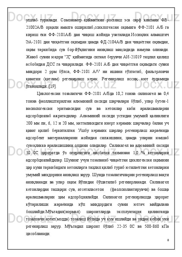 ушлаб   турилади.   Сомономер   қийматини   ростлаш   эса   сарф   клапани   ФВ-
21002А/В   орқали   амалга   оширилиб,ссиклогексан   оқимига   ФФ-2101   А/Б   га
кириш   ёки   ФФ-2101А/Б   дан   чиқиш   жойида   узатилади.Иссиқлик   алмашгич
ЭА-2101 дан чиқаётган  оқимдан ҳамда ФД-2104А/В дан чиқаётган оқимдан,
оқим   таркибида   сув   бор-йўқлигини   аниқлаш   мақсадида   намуна   олинади.
Жавоб сувни юқори “Ҳ” қийматида сигнал берувчи АИ-21019 таҳлил қилиш
асбобидан Д C С га чиқарилади. ФФ-2101 А/Б дан чиқаётган  оқимдаги сувни
миқдори   2   ррм   бўлса,   ФФ-2101   A / V   ни   ишини   тўхтатиб,   фильтрловчи
қаватни   (қатлам)   регенирлаш   керак.   Регенирлаш   иссиқ   азот   ёрдамида
ўтказилади.  [19].
Циклогексан   тозалагичи   ФФ-2101   А/Бда   10,2   тонна   силикагел   ва   0,4
тонна   фаоллаштирилган   алюминий   оксиди   шарчалари   бўлиб,   улар   бутен-1
васиклогексан   эритмасидан   сув   ва   кетонлар   каби   аралашмаларни
адсорбциялаб   ажратадилар.   Алюминий   оксиди   устидан   умумий   қалинлиги
200   мм   ли,   6,   12   и   20   мм,   катталикидаги   инерт   керамик   шарчалар   билан   уч
қават   қилиб   беркитилган.   Ушбу   керамик   шарлар   регенирлаш   жараёнида
адсорбент   материалларини   жойидан   силжишини,   ҳамда   уларни   юмшаб
суюқликка   аралашишини   олдини   оладилар.   Силикагел   ва   алюминий   оксиди
30   0C   ҳароратда   ўз   оғирлигига   нисбатан   тахминан   1,0   %   кетонларни
адсорбциялайдилар. Шунинг учун тозаланиб чиқаётган циклогексан оқимини
ҳар куни таркибидаги кетонларга таҳлил қилиб туриб ютилаётган кетонларни
умумий миқдорини аниқлаш зарур. Шунда тозалагичларни регенирлаш вақти
аниқланади   ва   улар   оқим   йўлидан   бўшатилиб   регенирланади.   Силикагел
кетонлардан   ташқари   сув,   атсетиласетон       (фаолсизлантирувчи)   ва   бошқа
аралашмаларни   ҳам   адсорбциялайди.   Силикагел   регенирлашда   ҳарорат
кўтарилиши   жараёнида   кўп   миқдордаги   сувни   ютгач   майдалана
бошлайди.Мўътадил(нормал)   шароитларда   эксплуатация   қилинганда
тозаловчи агент(модда) тозалаш йўлида уч кун ишлайди ва ундан кейин уни
регенирлаш   зарур.   Мўътадил   шароит   бўлиб   22-35   0C   ва   500-860   кПа
ҳисобланади.
8 
