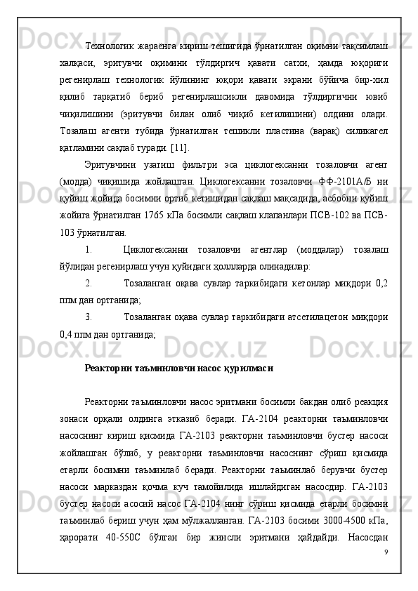 Технологик   жараёнга   кириш   тешигида   ўрнатилган   оқимни   тақсимлаш
халқаси,   эритувчи   оқимини   тўлдиргич   қавати   сатхи,   ҳамда   юқориги
регенирлаш   технологик   йўлининг   юқори   қавати   экрани   бўйича   бир-хил
қилиб   тарқатиб   бериб   регенирлашсикли   давомида   тўлдиргични   ювиб
чиқилишини   (эритувчи   билан   олиб   чиқиб   кетилишини)   олдини   олади.
Тозалаш   агенти   тубида   ўрнатилган   тешикли   пластина   (варақ)   силикагел
қатламини сақлаб туради.  [11].
Эритувчини   узатиш   фильтри   эса   циклогексанни   тозаловчи   агент
(модда)   чиқишида   жойлашган.   Циклогексанни   тозаловчи   ФФ-2101А/Б   ни
қуйиш жойида босимни ортиб кетишидан сақлаш мақсадида, асбобни қуйиш
жойига ўрнатилган 1765 кПа босимли сақлаш клапанлари ПСВ-102 ва ПСВ-
103 ўрнатилган.
1. Циклогексанни   тозаловчи   агентлар   (моддалар)   тозалаш
йўлидан регенирлаш учун қуйидаги ҳоллларда олинадилар:
2. Тозаланган   оқава   сувлар   таркибидаги   кетонлар   миқдори   0,2
ппм дан ортганида;
3. Тозаланган  оқава сувлар таркибидаги  атсетилацетон миқдори
0,4 ппм дан ортганида;
Реакторни таъминловчи насос қурилмаси
Реакторни таъминловчи насос эритмани босимли бакдан олиб реакция
зонаси   орқали   олдинга   этказиб   беради.   ГА-2104   реакторни   таъминловчи
насоснинг   кириш   қисмида   ГА-2103   реакторни   таъминловчи   бустер   насоси
жойлашган   бўлиб,   у   реакторни   таъминловчи   насоснинг   сўриш   қисмида
етарли   босимни   таъминлаб   беради.   Реакторни   таъминлаб   берувчи   бустер
насоси   марказдан   қочма   куч   тамойилида   ишлайдиган   насосдир.   ГА-2103
бустер   насоси   асосий   насос   ГА-2104   нинг   сўриш   қисмида   етарли   босимни
таъминлаб   бериш   учун   ҳам   мўлжалланган.   ГА-2103   босими   3000-4500   кПа,
ҳарорати   40-550 C   бўлган   бир   жинсли   эритмани   ҳайдайди.   Насосдан
9 