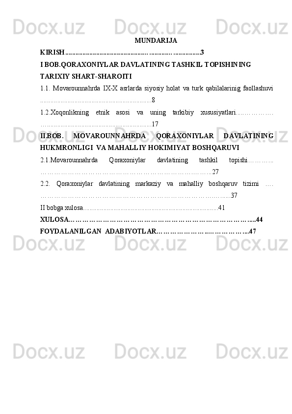 MUNDARIJA
K IRISH .............................................…..........…................ 3
I  BOB. QORAXONIYLAR DAVLATINING TASHKIL TOPISHINING 
TARIXIY SHART-SHAROITI
1 .1.   Movarounnahrda   IX-X   asrlarda   siyosiy   holat   va   turk   qabilalarinig   faollashuvi
.................................................... .............8
1 .2.Xoqonlikning   etnik   asosi   va   uning   tarkibiy   xususiyatlari.....………….
… ............................................................. 1 7
II.BOB.   MOVAROUNNAHRDA   QORAXONIYLAR   DAVLATINING
HUKMRONLIGI  VA MAHALLIY HOKIMIYAT BOSHQARUV I
2 .1.M o varounnahrda   Qoraxoniylar   davlatining   tashkil   topishi………...
………………………………………………………….…… ... 2 7
2 .2.   Qoraxoniylar   davlatining   markaziy   va   mahalliy   boshqaruv   tizimi   ….
………………………………………………………………….….. .... 3 7
II bobga xulosa...............................................................................41
XULOSA……………………………………………………………………. ....44
FOYDALANILGAN  ADABIYOTLAR…………………..…………… ....47
 
 
 
 
 
  