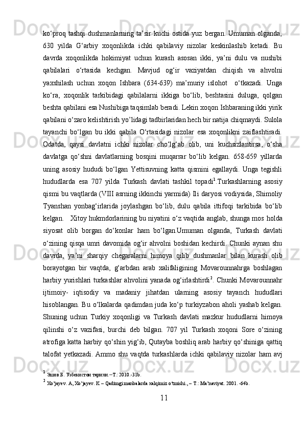 ko‘proq  tashqi  dushmanlarning   ta’sir  kuchi  ostida   yuz  bergan.  Umuman  olganda,
630   yilda   G‘arbiy   xoqonlikda   ichki   qabilaviy   nizolar   keskinlashib   ketadi.   Bu
davrda   xoqonlikda   h okimiyat   uchun   kurash   asosan   ikki,   ya’ni   dulu   va   nushibi
qabilalari   o ‘rtasida   kechgan.   Mavjud   og‘ir   vaziyatdan   chiqish   va   a h volni
yaxshilash   uchun   xoqon   Ishbara   (634-639)   ma’muriy   islohot     o‘tkazadi.   Unga
ko‘ra,   xoqonlik   tarkibidagi   qabilalarni   ikkiga   bo‘lib,   beshtasini   duluga,   qolgan
beshta qabilani esa  N ushibiga taqsimlab beradi. Lekin xoqon Ishbaraning ikki yirik
qabilani o‘zaro kelishtirish y o’ lidagi tadbirlaridan  h ech bir natija chiqmaydi. Sulola
tayanchi   bo‘lgan   bu   ikki   qabila   O‘rtasidagi   nizolar   esa   xoqonlikni   zaiflashtiradi.
Odatda,   qaysi   davlatni   ichki   nizolar   cho‘lg‘ab   olib,   uni   kuchsizlantirsa,   o‘sha
davlatga   qo‘shni   davlatlarning   bosqini   muqarrar   bo‘lib   kelgan.   658-659   yillarda
uning   asosiy   h ududi   bo‘lgan   Yettisuvning   katta   qismini   egallaydi.   Unga   tegishli
h ududlarda   esa   707   yilda   Turkash   davlati   tashkil   topadi 1
.Turkashlarning   asosiy
qismi bu vaqtlarda (VIII asrning ikkinchi yarmida) Il i  daryosi vodiysida, Shimoliy
Tyanshan   yonbag‘irlarida   joylashgan   bo‘lib,   dulu   qabila   ittifoqi   tarkibida   bo‘lib
kelgan.   Xitoy  h ukmdorlarining bu niyatini o‘z vaqtida anglab, shunga mos   h olda
siyosat   olib   borgan   do‘konlar   h am   bo‘lgan.Umuman   olganda,   Turkash   davlati
o‘zining qisqa umri davomida og‘ir a h volni boshidan kechirdi. Chunki aynan shu
davrda,   ya’ni   sharqiy   chegaralarni   h imoya   qilib   dushmanlar   bilan   kurash   olib
borayotgan   bir   vaqtda,   g‘arbdan   arab   xalifaligining   Movarounnahrga   boshlagan
h arbiy yurishlari turkashlar a h volini yanada og‘irlashtirdi 2
. Chunki Movarounnahr
ijtimoiy-   iqtisodiy   va   madaniy   jihatdan   ularning   asosiy   tayanch   h ududlari
h isoblangan.  Bu  o‘lkalarda  qadimdan  juda  ko‘p turkiyzabon aholi   yashab  kelgan.
Shuning   uchun   Turkiy   xoqonligi   va   Turkash   davlati   mazkur   h ududlarni   h imoya
qilinshi   o‘z   vazifasi,   burchi   deb   bilgan.   707   yil   Turkash   xoqoni   Sore   o‘zining
atrofiga katta   h arbiy qo‘shin yig‘ib, Qutayba boshliq arab   h arbiy qo‘shiniga qattiq
talofat  yetkazadi.   Ammo  shu  vaqtda   turkashlarda   ichki   qabilaviy  nizolar   h am   avj
1
  Э ш ов . Б .  Узбекистон   тарихи . – Т.:  2010.-31b.
2
  Xo’jayev. A, Xo’jayev. K – Qadimgi manbalarda xalqimiz o‘tmishi., – T . : Ma’naviyat. 2001. -64b.
11  
  