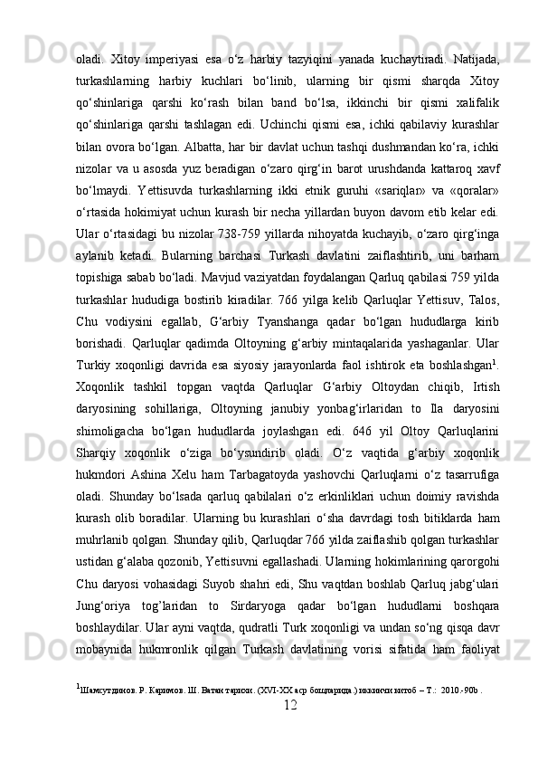 oladi.   Xitoy   imperiyasi   esa   o‘z   h arbiy   tazyiqini   yanada   kuchaytiradi.   Natijada,
turkashlarning   harbiy   kuchlari   bo‘linib,   ularning   bir   qismi   sharqda   Xitoy
qo‘shinlariga   qarshi   ko‘rash   bilan   band   bo‘lsa,   ikkinchi   bir   qismi   xalifalik
qo‘shinlariga   qarshi   tashlagan   edi.   Uchinchi   qismi   esa,   ichki   qabilaviy   kurashlar
bilan ovora bo‘lgan. Albatta, har bir davlat uchun tashqi dushmandan ko‘ra, ichki
nizolar   va   u   asosda   yuz   beradigan   o‘zaro   qirg‘in   barot   urushdanda   kattaroq   xavf
bo‘lmaydi.   Yettisuvda   turkashlarning   ikki   etnik   guruhi   «sariqlar»   va   «qoralar»
o ‘rtasida hokimiyat uchun kurash bir necha yillardan buyon davom etib kelar edi.
Ular   o ‘rtasidagi  bu nizolar  738-759 yil l arda nihoyatda kuchayib, o‘zaro qirg‘inga
aylanib   ketadi.   B u larning   barchasi   Turkash   davlatini   zaiflashtirib,   uni   barham
topishiga sabab bo‘ladi. Mavjud vaziyatdan foydalangan Qarluq qabilasi 759 yilda
turkashlar   hududiga   bostirib   kiradilar.   766   yilga   kelib   Qarluqlar   Yettisuv,   Talos,
Chu   vodiysini   egallab,   G‘arbiy   Tyanshanga   qadar   bo‘lgan   hududlarga   kirib
borishadi.   Qarluqlar   qadimda   Oltoyning   g‘arbiy   mintaqalarida   yashaganlar.   Ular
Turkiy   xoqonligi   davrida   esa   siyosiy   jarayonlarda   faol   ishtirok   eta   boshlashgan 1
.
Xoqonlik   tashkil   topgan   vaqtda   Qarluqlar   G‘arbiy   Oltoydan   chi qib ,   Irtish
daryosining   sohillariga,   Oltoyning   janubiy   yonbag‘irlarida n   to   Ila   daryosini
shimoligacha   bo‘lgan   hududlarda   joylashgan   edi.   646   yil   Oltoy   Qarluqlarini
Sharqi y   xoqonlik   o‘ziga   bo‘ysundirib   oladi.   O‘z   vaqtida   g‘arbiy   xoqonlik
h ukmdori   Ashina   Xelu   h am   Tarbagatoyda   yashovchi   Qarluqlarni   o‘z   tasarrufiga
oladi.   Shunday   bo‘lsada   qarluq   qabilalari   o‘z   erkinliklari   uchun   doimiy   ravishda
kurash   olib   boradilar.   Ularning   bu   kurashlari   o‘sha   davrdagi   tosh   bitiklarda   h am
mu h rlanib qolga n . Shunday qilib, Qarluqdar 766 yilda zaiflashib qolgan turkashlar
ustidan g‘alaba qozonib, Yettisuvni egallashadi. Ularning  h okimlarining qarorgo h i
Chu  daryosi  vohasidagi   Suyob  shahri   edi, Shu vaqtdan  boshlab  Qarluq  jabg‘ulari
Jung‘oriya   tog ’ laridan   to   Sirdaryoga   qadar   bo‘lgan   h ududlarni   boshqara
boshlaydilar. Ular ayni vaqtda, qudratli Turk xo qon ligi va undan so‘ng qisqa davr
mobaynida   h ukmronlik   qilgan   Turkash   davlatining   vorisi   sifatida   h am   faoliyat
1
Ш a мсутдинов .  Р .  Каримов .  Ш .  Ватан   тарихи . (XVI-XX  аср   бощларида .)  иккинчи   китоб  – T .:   2010.-90b .
12  
  