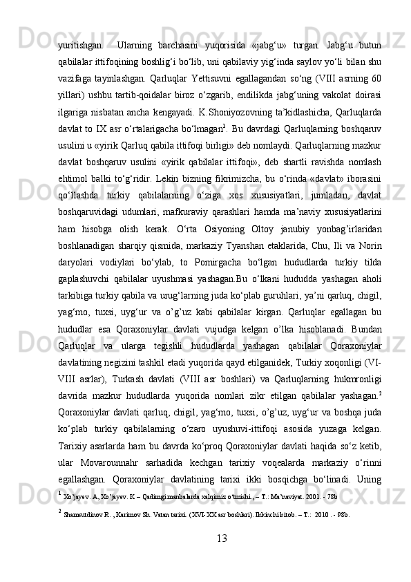 yuritishgan.     Ularning   barchasini   yuqorisida   «jabg‘u»   turgan.   Jabg‘u   butun
qabilalar ittifoqining boshlig‘i bo‘lib, uni qabilaviy yig‘inda saylov yo‘li bilan shu
vazifaga   tayinlashgan.   Qarluqlar   Yettisuvni   egallagandan   so‘ng   (VIII   asrning   60
yillari)   ushbu   tartib-qoidalar   biroz   o‘zgarib,   endilikda   jabg‘uning   vakolat   doirasi
ilgariga   nisbatan   ancha   kengayadi.   K.Shoniyozovning   ta’kidlashicha,   Qarluqlarda
davlat  to  IX asr   o‘rtalarigacha  bo‘lmagan 1
. Bu  davrdagi   Qarluqlarning boshqaruv
usulini u «yirik Qarluq qabila ittifoqi birligi» deb nomlaydi. Qarluqlarning mazkur
davlat   boshqaruv   usulini   «yirik   qabilalar   ittifoqi»,   deb   shartli   ravishda   nomlash
e h timol   balki   to‘g‘ridir.   Lekin   bizning   fikrimizcha,   bu   o‘rinda   «davlat»   iborasini
qo‘llashda   turkiy   qabilalarning   o‘ziga   xos   xususiyatlari,   jumladan,   davlat
boshqaruvidagi   udumlari,   mafkuraviy   qarashlari   h amda   ma’naviy   xususiyatlarini
h am   h isobga   olish   kerak.   O‘rta   Osiyoning   Oltoy   janubiy   yonbag ’ irlaridan
boshlanadigan   sharqiy   qismida,   markaziy   Tyanshan   etaklarida,   Chu,   Il i   va   Norin
daryolari   vodiylari   bo‘ylab,   to   Pomirgacha   bo‘lgan   h ududlarda   turkiy   tilda
gaplashuvchi   qabilalar   uyushmasi   yashagan.Bu   o‘lkani   h ududda   yashagan   aholi
tarkibiga turkiy qabila va urug‘larning juda ko‘plab guru h lari, ya’ni qarluq, chigil,
yag‘mo,   tuxsi,   uyg‘ur   va   o’ g ’u z   kabi   qabilalar   kirgan.   Qarluqlar   egallagan   bu
h ududlar   esa   Qoraxoniylar   davlati   vujudga   kelgan   o’ lka   h isoblanadi.   Bundan
Qarluqlar   va   ularga   tegishli   h ududlarda   ya sh agan   qabilalar   Qoraxoniylar
davlatining negizini tashkil etadi yuqorida qayd etilganidek, Turkiy xoqonligi (VI-
VI I I   asrlar),   Turkash   davlati   (VIII   asr   boshlari)   va   Qarluqlarning   h ukmronligi
davrida   mazkur   h ududlarda   yuqorida   nomlari   zikr   etilgan   qabilalar   yashagan. 2
Qoraxoniylar   davlati  qarluq, chigil,  yag‘mo, tuxsi,   o’g’u z, uyg‘ur  va  boshqa  juda
ko‘plab   turkiy   qabilalarning   o‘zaro   uyushuvi-ittifoqi   asosida   yuzaga   kelgan.
Tarixiy   asarlarda   h am   bu   davrda   ko‘pro q   Qoraxoni y lar   davlati   haqida   so‘z   ketib,
ular   Movarounnahr   sar h adida   kechgan   tarixiy   voqealarda   markaziy   o‘rinni
egallashgan.   Qoraxoniylar   davlatining   tarixi   ikki   bosqichga   bo‘linadi.   Uning
1
  Xo’jayev. A, Xo’jayev. K – Qadimgi manbalarda xalqimiz o‘tmishi., – T . :  Ma’naviyat. 2001.  - 78b
2
  Shamsutdinov R. , Karimov Sh. Vatan tarixi.  (XVI-XX asr boshlari). Ikkinchi kitob. – T . :  2010 . - 98b.
13  
  