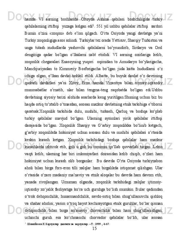 h amda   VI   asrning   boshlarida   Oltoyda   Ashina   qabilasi   boshchiligida   turkiy
qabilalarning ittifoqi    yuzaga  kelgan  edi 1
. 551  yil  ushbu  qabilalar  ittifoqi     sardori
Bumin   o‘zini   «xoqon»   deb   e’lon   qilgach.   O‘rta   Osiyoda   yangi   davlatga   ya’ni
Turkiy xoqonligiga asos solindi. Turkiylar tez orada Yettisuv, Sharqiy Turkiston va
unga   tutash   xududlarda   yashovchi   qabilalarni   bo‘ysundirib,   Sirdaryo   va   Orol
dengiziga   qadar   bo‘lgan   o‘lkalarni   zabt   etishdi.   VI   asrning   oxirlariga   kelib,
xoqonlik   chegaralari   Enasoyning   yuqori     oqimidan   to   Amudaryo   bo‘ylarigacha,
Manchjuriyadan   to   Kimmeriy   Bosforigacha   bo‘lgan   juda   katta   h ududlarni   o‘z
ichiga   olgan,   o‘lkan   davlat   tashkil   etildi.   Albatta,   bu   buyuk   davlat   o‘z   davrining
qudratli   davlatlari   ya’ni   Xitoy,   Eron   h amda   Vizantiya   bilan   siyosiy-iqtisodiy
munosabatlar   o‘rnatib,   ular   bilan   tengma-teng   raqobatda   bo‘lgan   edi.Ushbu
davlatning   siyosiy   tarixi   alohida   asarlarda   keng   yuritilgan.Shuning   uchun   biz   bu
h aqda ortiq to‘xtalib o‘tmasdan, asosan mazkur davlatning etnik tarkibiga e’tiborni
qaratsak.Xoqonlik   tarkibida   dulu,   nushibi,   turkash,   Qarluq   va   boshqa   ko‘plab
turkiy   qabilalar   mavjud   bo‘lgan.   Ularning   ayrimlari   yirik   qabilalar   ittifoqi
darajasida   bo‘lgan.   Xoqonlik   Sharqiy   va   G‘arbiy   xoqonlikka   bo‘linib   ketgach,
g‘arbiy   xoqonlikda   h okimiyat   uchun   asosan   dulu   va   nushibi   qabilalari   o‘rtasida
keskin   kurash   ketgan.   Xoqonlik   tarkibidagi   boshqa   qabilalar   h am   mazkur
kurashlarda   ishtirok   etib,   go h   u   go h   bu   tomonni   qo‘llab   quvvatlab   turgan.   Lekin
vaqti   kelib,   ularning   h ar   biri   imkoniyatlari   doirasidan   kelib   chiqib,   o‘zlari   h am
h okimiyat   uchun   kurash   olib   borganlar.     Bu   davrda   O‘rta   Osiyoda   turkiyzabon
aholi   bilan   birga   fors-eron   tilli   xalqlar   h am   birgalikda   istiqomat   qilishgan.   Ular
o‘rtasida   o‘zaro   madaniy   ma’naviy   va   etnik   aloqalar   bu   davrda   ham   davom   etib,
yanada   rivojlangan.   Umuman   olganda,   xoqonlik   tarkibidagi   xalqlar   ijtimoiy-
iqtisodiy  xo‘jalik  faoliyatiga  ko‘ra   uch  guruhga  bo‘lish  mumkin.  B u lar  qadimdan
o‘trok   dehqonchilik,   h unarmandchilik,   savdo-sotiq   bilan   shug‘ullanuvchi   qishloq
v a shahar aholisi;  yarim o‘troq hayot kechirayotgan etnik guru h lar, bo‘lar qisman
dehqonchilik   bilan   birga   an’anaviy   chorvachilik   bilan   h am   shug‘ullanishgan;
uchinchi   guru h   esa   ko‘chmanchi   chorvador   qabilalar   bo‘lib,   ular   asosan
1
    Ш онийозов .K  Карлуклар    давлати   ва    карлуклар . –T. :  1999., -b 67.
15  
  
