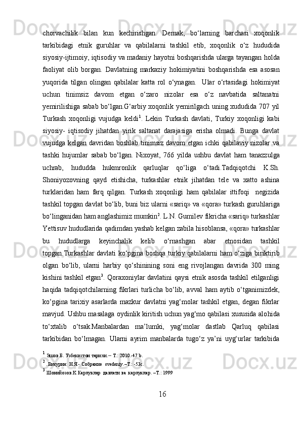 chorvachilik   bilan   kun   kechirishgan.   Demak,   bo‘larning   barchasi   xoqonlik
tarkibidagi   etnik   guru h lar   va   qabilalarni   tashkil   etib,   xoqonlik   o‘z   h ududida
siyosiy-ijtimoiy, iqtisodiy va madaniy  h ayotni boshqarishda ularga tayangan  h olda
faoliyat   olib   borgan.   Davlatning   markaziy   h okimiyatini   boshqarishda   esa   asosan
yuqorida   tilgan   olingan   qabilalar   katta   rol   o‘ynagan.     Ular   o‘rtasidagi   h okimiyat
uchun   tinimsiz   davom   etgan   o‘zaro   nizolar   esa   o‘z   navbatida   saltanatni
yemirilishiga sabab bo‘lgan.G‘arbiy xoqonlik yemirilgach uning xududida 707 yil
Turkash   xoqonligi   vujudga   keldi 1
.   Lekin   Turkash   davlati,   Turkiy   xoqonligi   kabi
siyosiy-   iqtisodiy   jihatdan   yirik   saltanat   darajasiga   erisha   olmadi.   Bunga   davlat
vujudga kelgan davridan boshlab tinimsiz davom etgan ichki qabilaviy nizolar va
tashki   hujumlar   sabab   bo‘lgan.   Nixoyat,   766   yilda   ushbu   davlat   h am   tanazzulga
uchrab,   h ududda   h ukmronlik   qarluqlar   qo‘liga   o‘tadi.Tadqiqotchi   K.Sh.
Shoniyozovning   qayd   etishicha,   turkashlar   etnik   jihatdan   tele   va   xatto   ashina
turklaridan   h am   farq   qilgan.   Turkash   xoqonligi   h am   qabilalar   ittifoqi     negizida
tashkil topgan davlat bo‘lib, buni biz ularni «sariq» va «qora» turkash guru h lariga
bo‘linganidan  h am anglashimiz mumkin 2
. L.N. Gumilev fikricha «sariq» turkashlar
Yettisuv  h ududlarida qadimdan yashab kelgan zabila  h isoblansa, «qora» turkashlar
bu   h ududlarga   keyinchalik   kelib   o‘rnashgan   abar   etnosidan   tashkil
topgan.Turkashlar davlati ko‘pgina boshqa turkiy qabilalarni   h am o‘ziga biriktirib
olgan   bo‘lib,   ularni   h arbiy   qo‘shinining   soni   eng   rivojlangan   davrida   300   ming
kishini tashkil etgan 3
. Qoraxoniylar davlatini qaysi  etnik asosda tashkil  etilganligi
h aqida   tadqiqotchilarning   fikrlari   turlicha   bo‘lib,   avval   h am   aytib   o‘tganimizdek,
ko‘pgina   tarixiy   asarlarda   mazkur   davlatni   yag‘molar   tashkil   etgan,   degan   fikrlar
mavjud. Ushbu masalaga oydinlik kiritish uchun yag‘mo qabilasi xususida alo h ida
to‘xtalib   o‘tsak.Manbalardan   ma’lumki,   yag‘molar   dastlab   Qarluq   qabilasi
tarkibidan   bo‘ l magan.   Ularni   ayrim   manbalarda   tugo‘z   ya’ni   uyg‘urlar   tarkibida
1
  Э ш ов . Б .  Узбекистон   тарихи . –   Т . :  2010.-47 b.
2  
. Бичурин  Н.Я - Собрание   svedeniy . – Т.: -53 c .
3
  Ш онийозов. K  Карлуклар    давлати   ва    карлуклар . –T .:  1999
16  
  