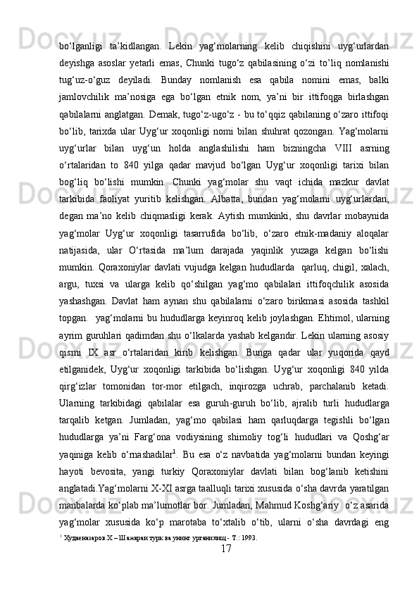 bo‘lganligi   ta’kidlangan.   Lekin   yag‘molarning   kelib   chiqishini   uyg‘urlardan
deyishga   asoslar   yetarli   emas,   Chunki   tugo‘z   qabilasining   o‘zi   t o’ li q   nomlanishi
tug‘uz-o‘guz   deyiladi.   Bunday   nomlanish   esa   qabila   nomini   emas,   balki
jamlovchilik   ma’nosiga   ega   bo‘lgan   etnik   nom,   ya’ni   bir   ittifoqga   birlashgan
qabilalarni anglatgan. Demak, tugo‘z-ugo‘z - bu to‘qqiz qabilaning o‘zaro ittifoqi
bo‘lib,   tarixda   ular   Uyg‘ur   xoqonligi   nomi   bilan   shuhrat   qozongan.   Yag‘molarni
uyg‘urlar   bilan   uyg‘un   h olda   anglashilishi   h am   bizningcha   VIII   asrning
o ‘rtalaridan   to   840   yilga   qadar   mavjud   bo‘lgan   Uyg‘ur   xoqonligi   tarixi   bilan
bog‘liq   bo‘lishi   mumkin.   Chunki   yag‘molar   shu   va q t   ichida   mazkur   davlat
tarkibida   faoliyat   yuritib   kelishgan.   Albatta,   bundan   yag‘molarni   uyg‘urlardan,
degan   ma’no   kelib   chiqmasligi   kerak.   Aytish   mumkinki,   shu   davrlar   mobaynida
yag‘molar   Uyg‘ur   xoqonligi   tasarrufida   bo‘lib,   o‘zaro   etnik-madaniy   aloqalar
natijasida,   ular   O‘rtasida   ma’lum   darajada   yaqinlik   yuzaga   kelgan   bo‘lishi
mumkin.  Qoraxoniylar   davlati   vujudga   kelgan   h ududlarda     qarluq,   chigil,  xalach,
argu,   tuxsi   va   ularga   kelib   qo‘shilgan   yag‘mo   qabilalari   ittifoqchilik   asosida
yashashgan.   Davlat   h am   aynan   shu   qabilalarni   o‘zaro   birikmasi   asosida   tashkil
topgan.   yag‘molarni  bu   h ududlarga  keyinro q   kelib joylashgan. E h timol, ularning
ayrim  guruhlari qadimdan shu o‘lkalarda yashab kelgandir. Lekin ularning asosiy
qismi   IX   asr   o‘rtalaridan   kirib   kelishgan.   Bunga   qadar   ular   yu qorida   qayd
etilganidek,   Uyg‘ur   xoqonligi   tarkibida   bo‘lishgan.   Uyg‘ur   xoqonligi   840   yilda
qirg‘izlar   tomonidan   tor-mor   etilgach,   inqirozga   uchrab,   parchalanib   ketadi.
Ularning   tarkibidagi   qabilalar   esa   guruh - guruh   bo‘lib,   ajralib   turli   h ududlarga
tarqalib   ketgan.   Jumladan,   yag‘mo   qabilasi   h am   qarluqdarga   tegishli   bo‘lgan
h ududlarga   ya’ni   Farg‘ona   vodiysining   shimoliy   tog‘li   h ududlari   va   Qoshg‘ar
yaqiniga   kelib   o‘rnashadilar 1
.   Bu   esa   o‘z   navbatida   yag‘molarni   bundan   keyingi
h ayoti   bevosita,   yangi   turkiy   Qoraxoniylar   davlati   bilan   bog‘lanib   ketishini
anglatadi.Yag‘molarni X-XI asrga ta al luqli tarixi xususida o‘sha davrda yaratilgan
manbalarda ko‘plab ma’lumotlar bor. Jumladan, Mahmud Koshg‘ariy   o‘z asarida
yag‘molar   xususida   ko‘p   marotaba   to‘xtalib   o‘tib,   ularni   o‘sha   davrdagi   eng
1
  Худаеназаров. X  –  Ш ажараи турк ва унинг урганилищ -  T .: 1993. 
17  
  