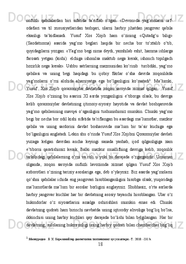 nufuzli   qabilalardan   biri   sifatida   ta’riflab   o‘tgan.   «Devon»da   yag‘molarni   urf-
odatlari   va   til   xususiyatlaridan   tashqari,   ularni   h arbiy   jihatdan   jangovar   qabila
ekanligi   ta’kidlanadi.   Yusuf   Xos   Xojib   ham   o‘zining   «Qutadg‘u   bilig»
(Saodatnoma)   asarida   yag‘mo   beglari   h aqida   bir   necha   bor   to‘xtalib   o‘tib,
quyidagilarni yozgan: «Yag‘mo begi nima deydi, yaxshilab eshit,   h amma ishlarga
farosati   yetgan   (kishi):   elchiga   ishonilsa   maktub   nega   kerak,   ishonch   topilgach
h ozirlik   nega   kerak».   Ushbu   satrlarning   mazmunidan   ko‘rinib     turibdiki,   yag‘mo
qabilasi   va   uning   begi   h aqidagi   bu   ijobiy   fikrlar   o‘sha   davrda   xoqonlikda
yag‘molarni   o‘rni   alohida   ahamiyatga   ega   bo‘lganligini   ko‘rsatadi 1
.   Ma’lumki,
Yusuf     Xos   Xojib   qoraxoniylar   davlatida   xoqon   saroyida   xizmat   qilgan.     Yusuf
Xos   Xojib   o‘zining   bu   asarini   XI   asrda   yozganligini   e’tiborga   olsak,   bu   davrga
kelib   qoraxoniylar   davlatining   ijtimoiy-siyosiy   h ayotida   va   davlat   boshqaruvida
yag‘mo   qabilasining   mavqei   o‘sganligini   tushunishimiz   mumkin.   Chunki   yag‘mo
begi bir necha bor odil kishi sifatida ta’riflangan bu asardagi ma’lumotlar, mazkur
qabila   va   uning   sardorini   davlat   bosharuvida   ma’lum   bir   ta’sir   kuchiga   ega
bo‘lganligini anglatadi. Lekin shu o‘rinda Yusuf Xos Xojibni Qoraxoniylar davlati
yuzaga   kelgan   davrdan   ancha   keyingi   sanada   yashab,   ijod   qilganligiga   xam
e’tiborni   qaratishimiz   kerak.   Balki   mazkur   muallifning   davriga   kelib,   xoqonlik
tarkibidagi   qabilalarning   o‘rni   va   roli   u   yoki   bu   darajada   o‘zgargandir.   Umuman
olganda,   xoqon   saroyida   nufuzli   lavozimda   xizmat   qilgan   Yusuf   Xos   Xoji b
axborotlari o‘zining tarixiy asoslariga ega, deb o‘ylaymiz. Biz asarda yag‘molarni
qo‘shni qabilalar ichida eng jangovari   h isoblanganligini   h isobga olsak, yuqoridagi
ma’lumotlarda   ma’lum   bir   asoslar   borligini   anglaymiz.   Shubhasiz,   o‘rta   asrlarda
h arbiy   jangovar   kuchlar   h ar   bir   davlatning   asosiy   tayanchi   h isoblangan.   Ular   o‘z
h ukmdorlar   o‘z   siyosatlarini   amalga   oshirishlari   mumkin   emas   edi.   Chunki
davlatning qudrati   h am  birinchi  navbatda  uning iqtisodiy  ahvoliga bog‘liq bo‘lsa,
ikkinchisi   uning   h arbiy   kuchlari   qay   darajada   bo‘lishi   bilan   belgilangan.   H ar   bir
davlatning, sulolaning  h ukmronligi uning  h arbiy qudrati bilan chambarchas bog‘liq
1
 Махмуродов . Б. Х. Корахонийлар давлатчилик тизтимининг хусусиятлари.-Т.: 2010. -231  b . 
18  
  