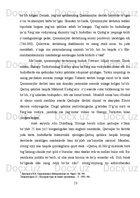 bo‘lib kelgan. Demak, yag‘mo qabilasining Qoraxoniylar  davlati   h ayotida to‘tgan
o‘rni va ahamiyati katta bo‘lgan. Shunday bo‘lsada, Qoraxoniylar davlatini tashkil
topishida   birgina   yag‘mo   qabilasi   sabab   bo‘ l magan.   Yag‘molar   bu   h ududlarga
ya’ni   Farg‘ona   vodiysining   shimoliy   tog‘li   h ududlari   va   Qoshg‘ar   yaqiniga   kelib
o‘rnashgunlariga   qadar,   Qoraxoniylar   davlatining   asosiy   poydevori   yaratilgan   edi
(766-840).   Q olaversa,   davlatning   shakllanishi   va   uning   etnik   asosi,   bu   juda
murakkab,   o‘ziga   xos   jarayonlarning   maxsuli   bo‘lib,   biz   bu   haqi da   o‘z   fikr-
mulo h azalarimizni manbalarga asoslangan  h olda bildirib o‘tsak 1
. 
Ma’lumki, qoraxoniylar davlatining  h ududi Yettisuv, Isfijob viloyati, Shosh
vohasi, Sharqiy Turkistonning G‘arbiy qismi va Farg‘ona vodiysidan iborat edi. Bu
h ududlarda esa qadimdan turkiy qabilalar istiqomat qilishgan. Turkiy xoqonligi va
uning   parchalari   asosida   yuzaga   kelgan   Turkash   davlati   bunga   misol   bo‘la   oladi.
Qoraxoniylar   davlati   h am   ana   shunday   jarayonlar   asosida   yuzaga   kelgan   bo‘lib,
Qarluq qabilasi   h aqida Mahmud Koshg‘ariy   o‘z asarida «ular turklarning bir turi
bo‘lib, o ’ g‘uzlardan boshqadir», deb ma’lumot berad i.   Muallifi noma’lum «Hudud
u l   olam»   nomli   mash h ur   asarda   Qarluqlar   davlati   shimol   va   sharqdan   Elsuvi
daryosi   vodiysigacha,   Chigil   qabilasi   yaylovlarigacha;   g arbdan  ʻ O g uz	ʻ ʻ   yurti   va
Farg ona   vodiysi	
ʻ ;   janubda   esa   yag molar	ʻ   vohasi   va   Sharqiy   Turkiston   bilan
chegaralangan.
  Arab   sayyo h i   Abu   Dulafning   Xitoyga   borish   uchun   qarluqlar   o‘lkasi
bo‘ylab   25   kun   y o’ l   bosganligidan   h am   anglash   mumkinki,   Qarluqlar   bu   davrda
juda   katta   h ududlarda   h ukmronlik   qilishgan.Qarluq   qabilasi   h aqida   keyingi
davrlarda   yaratilgan   manbalarda   h am   ko‘plab   ma’lumotlar   mavjud.   Masalan,
Abulg‘oziy ular   h aqida quyidagilarni qayd etadi: «Qarluq eli Mo‘g‘ulistonda berk
tog‘larning ichinda yurt qilib o‘ltururlar, ekin ekarlar erdi va mollari bulur erdi. Bir
yaxshisini   podsho  ko‘tarib,  ul  ulsa   yana  birisini   va  ko‘p  ermaslar   edi.  Go h   tuzuk
bo‘lganda   ikki   ming   evlik   bo‘lur   edi» 2
.   Abulg‘oziyning   bu   axborotlaridan
1
  Григорьев B.B. Караханиды в Мавераннахре по Тарих . – M.:  90 c .
2
Худаеназаров. X  –  Ш ажараи турк ва унинг урганилищ   - T .: 1993.-90 c . 
19  
  