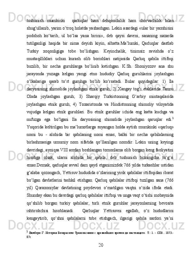 tushunish   mumkinki     qarluqlar   h am   dehqonchilik   h am   chorvachilik   bilan
shug‘ullanib, yarim o‘troq  h olatda yashashgan. Lekin asardagi «ular bir yaxshisini
podshoh   ko‘tarib,   ul   bo‘lsa   yana   birini»,   deb   qaysi   davrni,   sananing   nazarda
tutilganligi   h aqida   bir   nima   deyish   kiyin,   albatta.Ma’lumki,   Qarluqlar   dastlab
Turkiy   xoqonligiga   tobe   bo‘lishgan.   Keyinchalik,   tinimsiz   ravishda   o‘z
mustaqilliklari   uchun   kurash   olib   borishlari   natijasida   Qarluq   qabila   ittifoqi
buzilib,   bir   necha   guruhlarga   bo‘linib   ketishgan.   K.Sh.   Shoniyozov   ana   shu
jarayonda   yuzaga   kelgan   yangi   etno   hududiy   Qarluq   guru h larini   joylashgan
o‘lkalariga   qarab   to‘rt   guruhga   bo‘lib   ko‘rsatadi.   Bular   quyidagilar:   1)   Ila
daryosining   shimolida   joylashgan   etnik   guruh;   2)   Xangay   tog‘i   etaklarida   Tannu
Olada   joylashgan   guruh;   3)   Sharqiy   Turkistonning   G‘arbiy   mintaqalarida
joylashgan   etnik   guruh;   4)   Toxaristonda   va   H indistonning   shimoliy   viloyatida
vujudga   kelgan   etnik   guruhlari.   Bu   etnik   guruhlar   ichida   eng   katta   kuchga   va
nufuzga   ega   bo‘lgani   Ila   daryosining   shimolida   joylashgan   qaruqlar   edi. 1
Yuqorida keltirilgan bu ma’lumotlarga suyangan   h olda aytish mumkinki «qarluq»
nom i   bu   -   alohida   bir   qabilaning   nomi   emas,   balki   bir   necha   qabilalarning
birlashmasiga   umumiy   nom   sifatida   q o‘llani l gan   nomdir.   Lekin   uning   keyingi
davridagi, ayniqsa VIII asrdan boshlangan tomonlama olib borgan keng faoliyatini
hisobga   olsak,   ularni   alohida   bir   qabila,   deb   tushunish   bizningcha   to‘g‘ri
emas.Demak, qarluqlar avval dam qayd etganimizdek 766 yilda turkashlar ustidan
g‘alaba qozongach, Yettisuv hududida o‘zlarining yirik qabilalar ittifoqidan iborat
bo‘lgan   davlatlarini   tashkil   etishgan.   Qarluq   qabilalar   ittifoqi   tuzilgan   sana   (766
yil)   Qoraxoniylar   davlatining   poydevori   o‘rnatilgan   vaqtni   o‘zida   ifoda   etadi.
Shunday ekan bu davrdagi qarluq qabilalar ittifoqi va unga vaqt o‘tishi mobaynida
qo‘shilib   borgan   turkiy   qabilalar,   turli   etnik   guruhlar   jarayonlarning   bevosita
ishtirokchisi   hisoblanadi.     Q arluq l ar   Yettisuvni   egallab,   o‘z   hududlarini
kengaytirib,   qo‘shni   qabilalarni   tobe   etishgach,   ilgarigi   qabila   sardori   ya’ni
 
1
  Вамбери Г. История Бохары или Трансоксании с древнейших времен  до настоящего.   T . :   1. - СПб.. 1873.-
87 c  
20  
  