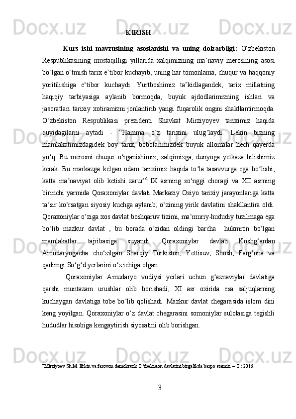 KIRISH
Kurs   ishi   mavzusining   asoslanishi   va   uning   dolzarbligi :   O‘zbekiston
Respublikasining   mustaqilligi   yillarida   xalqimizning   ma ’ naviy   merosining   asosi
bo‘lgan o‘tmish tarix e’tibor kuchayib, uning har tomonlama, chuqur va haqqoniy
yoritilishiga   e‘tibor   kuchaydi.   Yurtboshimiz   ta’kidlagandek,   tarix   millatning
haqiqiy   tarbiyasiga   aylanib   bormoqda,   buyuk   ajdodlarimizning   ishlari   va
jasoratlari tarixiy xotiramizni jonlantirib yangi fuq a rolik ongini shakllantirmoqda.
O‘zbekiston   Respublikasi   prezidenti   Shavkat   Mirziyoyev   tariximiz   haqida
quyidagilarni   aytadi   -   “Hamma   o z   tarixini   ulug laydi.   Lekin   bizningʻ ʻ
mamlakatimizdagidek   boy   tarix,   bobolarimizdek   buyuk   allomalar   hech   qayerda
yo q.   Bu   merosni   chuqur   o rganishimiz,   xalqimizga,   dunyoga   yetkaza   bilishimiz	
ʻ ʻ
kerak.   Bu   markazga   kelgan   odam   tariximiz   haqida   to la   tasavvurga   ega   bo lishi,	
ʻ ʻ
katta   ma naviyat   olib   ketishi   zarur”	
ʼ 1
.IX   asrning   so‘nggi   choragi   va   XII   asrning
birinchi   yarmida   Qoraxoniylar   davlati   Markaziy   Osiyo   tarixiy   jarayonlariga   katta
ta‘sir ko‘rsatgan siyosiy kuchga aylanib, o‘zining yirik davlatini shakllantira oldi.
Qoraxoniylar o‘ ziga xos davlat boshqaruv tizimi, ma‘muriy-hududiy tuzilmaga ega
bo‘lib   mazkur   davlat   ,   bu   borada   o‘zidan   oldingi   barcha     hukmron   bo‘lgan
mamlakatlar   tajribasiga   suyandi.   Qoraxoniylar   davlati   Koshg‘ardan
Amudaryogacha   cho‘zilgan   Sharqiy   Turkiston,   Yettisuv,   Shosh,   Farg‘ona   va
qadimgi So g d yerlarini o z ichiga olgan. 	
ʻ ʻ ʻ      
  Qoraxoniylar   Amudaryo   vodiysi   yerlari   uchun   g aznaviylar   davlatiga	
ʻ
qarshi   muntazam   urushlar   olib   borishadi,   XI   asr   oxirida   esa   saljuqlarning
kuchaygan   davlatiga   tobe   bo lib   qolishadi.   Mazkur   davlat   chegarasida   islom   dini	
ʻ
keng yoyilgan. Qoraxoniylar o z davlat chegarasini somoniylar sulolasiga tegishli
ʻ
hududlar hisobiga kengaytirish siyosatini olib borishgan.        
1
Mirziyoev Sh.M. Erkin va farovon demokratik O‘zbekiston davlatini birgalikda barpo etamiz. – T .:  2016. 
 
3  
  