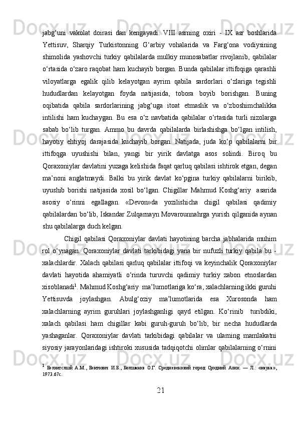 jabg‘uni   vakolat   doirasi   dan   kengayadi.   VIII   asrning   oxiri   -   IX   asr   boshlarida
Yettisuv,   Sharqiy   Turkistonning   G‘arbiy   vohalarida   va   Farg‘ona   vodiysining
shimolida   yashovchi   turkiy   qabilalarda   mulkiy   munosabatlar   rivojlan i b,   qabilalar
o‘rtasida o‘zaro raqobat   h am kuchayib borgan. Bunda qabilalar ittifoqiga qarashli
viloyatlarga   egalik   qilib   kelayotgan   ayrim   qabila   sardorlari   o‘zlariga   tegishli
h ududlardan   kelayotgan   foyda   natijasida,   tobora   boyib   borishgan.   Buning
oqibatida   qabila   sardorlarining   jabg‘uga   itoat   etmaslik   va   o‘zboshimchalikka
intilishi   h am   kuchaygan.   Bu   esa   o‘z   navbatida   qabilalar   o‘rtasida   turli   nizolarga
sabab   bo‘lib   turgan.   Ammo   bu   davrda   qabilalarda   birlashishga   bo‘lgan   intilish,
h ayotiy   e h tiyoj   darajasida   kuchayib   b or gan.   Natijada,   juda   ko‘p   qabilalarni   bir
ittifoqga   uyushishi   bilan,   yangi   bir   yirik   davlatga   asos   solindi.   Biro q   bu
Qoraxoniylar davlatini yuzaga kelishida fa q at qarluq qabilasi ishtirok etgan, degan
ma’noni   anglatmaydi.   Balki   bu   yirik   davlat   ko‘pgina   turkiy   qabilalarni   birikib,
uyushib   borishi   natijasida   xosil   bo‘lgan.   Chigillar   Mahmud   Koshg‘ariy     asarida
asosiy   o‘rinni   egallagan.   «Devon»da   yozilishicha   chigil   qabilasi   qadimiy
qabilalardan bo‘lib, Iskandar Zulqarnayn Movarounnahrga yurish   q ilganida aynan
shu qabilalarga duch kelgan.  
  Chigil   qabilasi  Qoraxoniylar   davlati   hayotining  barcha  jabhalarida  muhim
rol   o‘ynagan.   Qoraxoniylar   davlati   tarkibidagi   yana   bir   nufuzli   turkiy   qabila  bu   -
xalachlardir. Xalach qabilasi  qarluq qabilalar ittifoqi va keyinchalik Qoraxoniylar
davlati   h ayotida   ahamiyatli   o‘rinda   turuvchi   qadimiy   turkiy   zabon   etnoslardan
xisoblanadi 1
. Mahmud Koshg‘ariy  ma’lumotlariga ko‘ra, xalachlarning ikki guruhi
Yettisuvda   joylashgan.   Abulg‘oziy   ma’lumotlarida   esa   Xurosonda   h am
xalachlarning   ayrim   guruhlari   joylashganligi   qayd   etilgan.   Ko‘rinib     turibdiki,
xalach   qabilasi   h am   chigillar   kabi   guruh-guruh   bo‘lib,   bir   necha   h ududlarda
yashaganlar.   Qoraxoniylar   davlati   tarkibidagi   qabilalar   va   ularning   mamlakatni
siyosiy jarayonlaridagi ishtiroki xususida tadqiqotchi olimlar qabilalarning o‘rnini
1
  Бэлэнтслшй   A.M.,   Бэнтович   И . Б .,   Бол ш аков   O. Г .   C р e дн e в e к o вий   город   Срэдний   Азии .   —   Л .:   « наука »,
1973.67 c .
21  
  