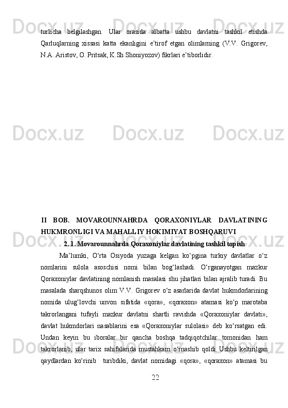 turlicha   belgilashgan.   Ular   orasida   albatta   ushbu   davlatni   tashkil   etishda
Qarluqlarning   xissasi   katta   ekanligini   e’tirof   etgan   olimlarning   (V.V.   Grigorev,
N.A. Aristov, O. Pritsak, K.Sh Shoniyozov) fikrlari e’tiborlidir.
II   BOB.   M O VAROUNNAHRDA   QORAXONIYLAR   DAVLATINING
HUKMRONLIGI VA MAHALLIY HOKIMIYAT BOSHQARUVI
2 . 1. M o varounnahrda Qoraxoniylar davlatining tashkil topish
Ma’lumki,   O‘rta   Osiyoda   yuzaga   kelgan   ko‘pgina   turkiy   davlatlar   o‘z
nomlarini   sulola   asoschisi   nomi   bilan   bog‘lashadi.   O‘rganayotgan   mazkur
Qoraxoniylar  davlatining  nomlanish   masalasi   shu  jihatlari   bilan  ajralib  turadi.  Bu
masalada   sharqshunos   olim   V.V.   Grigorev   o‘z   asarlarida   davlat   h ukmdorlarining
nomida   ulug‘lovchi   unvon   sifatida   «qora»,   «qoraxon»   atamasi   ko‘p   marotaba
takrorlangani   tufayli   mazkur   davlatni   shartli   ravishda   «Qoraxoniylar   davlati»,
davlat   h ukmdorlari   nasablarini   esa   «Qoraxoniylar   sulolasi»   deb   ko‘rsatgan   edi.
Undan   keyin   bu   iboralar   bir   qancha   boshqa   tadqiqotchilar   tomonidan   h am
takrorlanib,   ular   tarix   sa h ifalarida   mustahkam   o‘rnashib   qoldi
.   Ushbu   keltirilgan
qaydlardan   ko‘rinib     turibdiki,   davlat   nomidagi   «qora»,   «qoraxon»   atamasi   bu
22  
  