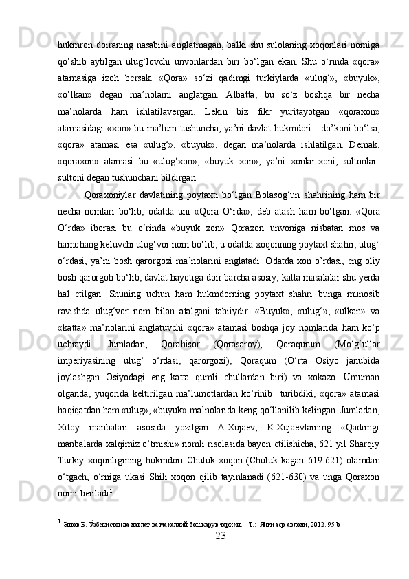 h ukmron   doiraning   nasabini   anglatmagan,   balki   shu   sulolaning   xoqonlari   nomiga
qo‘shib   aytilgan   ulug‘lovchi   unvonlardan   biri   bo‘lgan   ekan.   Shu   o‘rinda   «qora»
atamasiga   izoh   bersak.   «Qora»   so‘zi   qadimgi   turkiylarda   «ulug‘»,   «buyuk»,
«o‘lkan»   degan   ma ’ nolarni   anglatgan.   Albatta,   bu   so‘z   boshqa   bir   necha
ma’nolarda   h am   ishlatilavergan.   Lekin   biz   fikr   yurita yo tgan   «qoraxon»
atamasidagi «xon» bu ma’lum tushuncha, ya’ni davlat   h ukmdori - do ’ koni bo‘lsa,
«qora»   atamasi   esa   «ulug‘»,   «buyuk»,   degan   ma’nolarda   ishlatilgan.   Demak,
«qoraxon»   atamasi   bu   «ulug‘xon»,   «buyuk   xon»,   ya’ni   xonlar-xoni,   sultonlar-
sultoni degan tushunchani bildirgan. 
Qoraxoniylar   davlatining   poytaxti   bo‘lgan   Bolasog‘un   sha h rining   h am   bir
necha   nomlari   bo‘lib,   odatda   uni   «Qora   O‘rda»,   deb   atash   h am   bo‘lgan.   «Qora
O‘rda»   iborasi   bu   o‘rinda   «buyuk   xon»   Qoraxon   unvoniga   nisbatan   mos   va
h amo h ang keluvchi ulug‘vor nom bo‘lib, u odatda xoqonning poytaxt shahri, ulug‘
o‘rdasi,   ya’ni   bosh   qarorgoxi   ma’nolarini   anglatadi.  Odatda   xon   o’ rdasi,   eng   oliy
bosh  qarorgoh  bo‘lib, davlat  h ayotiga do i r barcha asosiy, katta masalalar shu yerda
h al   etilgan.   Shuning   uchun   h am   hukmdorning   poytaxt   shahri   b unga   munosib
ravishda   ulug‘vor   nom   bilan   atalgani   tab i iydir.   «Buyuk»,   «ulug‘»,   «ulkan»   va
«katta»   ma’nolarini   anglatuvchi   «qora»   atamasi   boshqa   joy   nomlarida   h am   ko‘p
uchraydi.   Jumladan,   Qora h isor   (Qorasaroy),   Qoraqurum   (Mo‘g‘ullar
imperiyasining   ulug‘   o‘rdasi,   qarorgoxi),   Qoraqum   (O‘rta   Osiyo   janubida
joylashgan   Osiyodagi   eng   katta   qumli   chullardan   biri)   va   xokazo.   Umuman
olganda,   yuqorida   keltirilgan   ma’lumotlardan   ko‘rinib     turibdiki,   «qora»   atamasi
h aqiqatdan  h am «ulug», «buyuk» ma’nolarida keng qo‘llanilib kelingan. Jumladan,
Xitoy   manbalari   asosida   yozilgan   A.Xujaev,   K.Xujaevlarning   «Qadimgi
manbalarda xalqimiz o‘tmishi» nomli risolasida bayon etilishicha, 621 yil Sharqiy
Turkiy   xoqonligining   h ukmdori   Chuluk-xoqon   (Chuluk-kagan   619-621)   olamdan
o‘tgach,   o‘rniga   ukasi   Shili   xoqon   qilib   tayinlanadi   (621-630)   va   unga   Qoraxon
nomi beriladi 1
.  
1
  Эшов Б. Ўзбекистонда давлат ва маҳаллий бошқарув тарихи. - Т .:   Янги аср авлоди, 2012. 95  b
23  
  