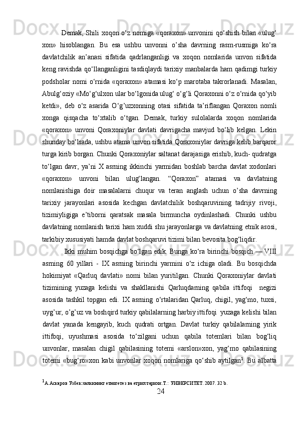 Demak, Shili xoqon o‘z nomiga «qoraxon» unvonini  qo‘shish bilan «ulug‘
xon»   h isoblangan.   Bu   esa   ushbu   unvonni   o’ sha   davrning   rasm-rusmiga   ko‘ra
davlatchilik   an’anasi   sifatida   qa dr langanligi   va   xoqon   nomlarida   unvon   sifatida
keng ravishda qo‘llanganligini tasdiqlaydi tarixiy manbalarda   h am qadimgi turkiy
podsholar   nomi   o‘rnida   «qoraxon»   atamasi   ko‘p   marotaba   takrorlanadi.   Masalan,
Abulg‘oziy «Mo‘g‘ulxon ular bo‘lgonida ulug‘ o‘g‘li Qoraxonni o‘z o‘rnida qo‘yib
ketdi»,   deb   o‘z   asarida   O‘g ’ uzxonning   otasi   sifatida   ta’riflangan   Qoraxon   nomli
xonga   qisqacha   to‘xtalib   o‘tgan.   Demak,   turkiy   sulolalarda   xoqon   nomlarida
«qoraxon»   unvoni   Qoraxoniylar   davlati   davrigacha   mavjud   bo‘lib   kelgan.   Lekin
shunday bo‘lsada, ushbu atama unvon sifatida Qoraxoniylar davriga kelib barqaror
turga kirib borgan. Chunki Qoraxoniylar saltanat darajasiga erishib, kuch- qudratga
to‘lgan   davr,   ya’ni   X   asrning   ikkinchi   yarmidan   boshlab   barcha   davlat   xodonlari
«qoraxon»   unvoni   bilan   ulug‘langan.   “Qoraxon”   atamasi   va   davlatning
nomlanishiga   do i r   masalalarni   chuqur   va   teran   anglash   uchun   o’ sha   davrning
tarixiy   jarayonlari   asosida   kechgan   davlatchilik   boshqaruvining   tadrijiy   rivoji,
tizimiyligiga   e’tiborni   qaratsak   masala   birmuncha   oydinlashadi.   Chunki   ushbu
davlatning nomlanish tarixi   h am xuddi shu jarayonlarga va davlatning etnik asosi,
tarkibiy xususiyati  h amda davlat boshqaruvi tizimi bilan bevosita bog‘liqdir. 
  Ikki muhim bosqichga bo‘lgan edik. Bunga ko‘ra birinchi bosqich — VIII
asrning   60   yillari   -   IX   asrning   birinchi   yarmini   o‘z   ichiga   oladi.   Bu   bosqichda
h okimiyat   «Qarluq   davlati»   nomi   bilan   yuritilgan.   Chunki   Qoraxoniylar   davlati
tizimining   yuzaga   kelishi   va   shakllanishi   Qarluqdarning   qabila   ittifoqi     negizi
asosida   tashkil   topgan   edi.   IX   asrning   o‘rtalaridan   Qarluq,   chigil,   yag‘mo,   tuxsi,
uyg ’ ur,  o’g’uz  va bosh qir d turkiy qabilalarning  h arbiy ittifoqi  yuzaga kelishi bilan
davlat   yanada   kengayib,   kuch   qudrati   ortgan.   Davlat   turkiy   qabilalarning   yirik
ittifoqi,   uyushmasi   asosida   to‘zilgani   uchun   qabila   totemlari   bilan   bog‘liq
unvonlar,   masalan   chigil   qabilasining   totemi   «arslon»xon,   yag‘mo   qabilasining
totemi   «bug‘ro»xon   kabi   unvonlar   xoqon  nomlariga  qo‘shib   aytilgan 1
.  Bu   albatta
1
А.Аскаров Узбек халкининг етногетез ва етрил тарихи.Т. :  УНВЕРСИТЕТ. 2007 . 32 b.
24  
  