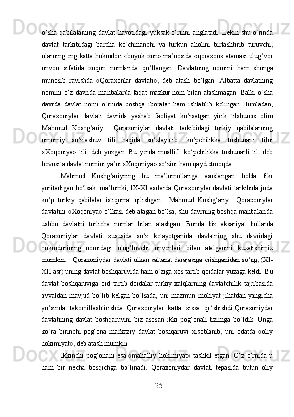 o’ sha  qabilalarning  davlat   h ayotidagi   yuksak   o‘rinni   anglatadi.  Lekin  shu   o‘rinda
davlat   tarkibidagi   barcha   ko‘chmanchi   va   turkun   aholini   birlashtirib   turuvchi,
ularning eng katta   h ukmdori «buyuk xon» ma’nosida «qoraxon» atamasi ulug‘vor
unvon   sifatida   xoqon   nomlarida   qo‘llangan.   Davlatning   nomini   h am   shunga
munosib   ravishda   «Qoraxonlar   davlati»,   deb   atash   bo‘lgan.   Albatta   davlatning
nomini  o‘z davrida  manbalarda faqat   mazkur   nom  bilan  atashmagan.  Balki  o‘sha
davrda   davlat   nomi   o‘rnida   boshqa   iboralar   h am   ishlatilib   kelingan.   Jumladan,
Qoraxoniylar   davlati   davrida   yashab   faoliyat   ko‘rsatgan   yirik   tilshunos   olim
Mahmud   Koshg‘ariy     Qoraxoniylar   davlati   tarkibidagi   turkiy   qabilalarning
umumiy   so‘zlashuv   tili   h aqida   so‘zlayotib,   ko‘pchilikka   tushunarli   tilni
«Xoqoniya»   tili,   deb   yozgan.   Bu   yerda   muallif     ko‘pchilikka   tushunarli   til,   deb
bevosita davlat nomini ya’ni «Xoqoniya» so‘zini  h am qayd etmoqda. 
Mahmud   Koshg‘ariyning   bu   ma’lumotlariga   asoslangan   h olda   fikr
yuritadigan bo‘lsak, ma’lumki, IX-XI asrlarda Qoraxoniylar davlati tarkibida juda
ko‘p   turkiy   qabilalar   istiqomat   qilishgan.     Mahmud   Koshg‘ariy     Qoraxoniylar
davlatini «Xoqoniya» o‘lkasi deb atagan bo‘lsa, shu davrning boshqa manbalarida
ushbu   davlatni   turlicha   nomlar   bilan   atashgan.   Bunda   biz   aksariyat   h ollarda
Qoraxoniylar   davlati   xususida   so‘z   ketayotganida   davlatning   shu   davridagi
h ukmdorining   nomidagi   ulug‘lovchi   unvonlari   bilan   atalganini   kuzatishimiz
mumkin.   Qoraxoniydar davlati ulkan saltanat darajasiga erishganidan so‘ng, (XI-
XII asr) uning davlat boshqaruvida  h am o‘ziga xos tartib   qoidalar yuzaga keldi. Bu
davlat   boshqaruviga   oid   tartib-doidalar   turkiy   xalqlarning   davlatchilik   tajribasida
avvaldan   mavjud   bo‘lib   kelgan   bo‘lsada,   uni   mazmun   mohiyat   jihatdan   yangicha
yo‘sinda   takomillashtirishda   Qoraxoniylar   katta   xissa   qo‘shishdi.Qoraxoniydar
davlatining   davlat   boshqaruvini   biz   asosan   ikki   pog‘onali   tizimga   bo‘ldik.   Unga
ko‘ra   birinchi   pog‘ona   markaziy   davlat   boshqaruvi   xisoblanib,   uni   odatda   «oliy
h okimiyat», deb atash mumkin.  
Ikkinchi   pog‘onani   esa   «mahalliy   h okimiyat»   tashkil   etgan.   O‘z   o‘rnida   u
h am   bir   necha   bosqichga   bo‘linadi.   Qoraxoniydar   davlati   tepasida   butun   oliy
25  
  