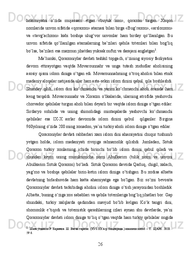 h okimiyatni   o‘zida   mujassam   etgan   «buyuk   xon»,   qoraxon   turgan.   Xoqon
nomlarida unvon sifatida «qoraxon» atamasi bilan birga «Bug‘raxon», «arslonxon»
va   «tavg‘achxon»   kabi   boshqa   ulug‘vor   unvonlar   h am   birday   qo‘llanilgan.   Bu
unvon   sifatida   qo‘llanilgan   atamalarning   ba’zilari   qabila   totemlari   bilan   bog‘liq
bo‘lsa, ba’zilari esa mazmun jihatdan yuksak nufuz va darajani anglatgan 1
. 
Ma’lumki, Qoraxoniylar davlati tashkil topgach, o‘zining siyosiy faoliyatini
davom   ettirayotgan   vaqtda   Movarounnahr   va   unga   tutash   xududlar   aholisining
asosiy qismi islom diniga o‘tgan edi. Movarounnahrning o‘troq aholisi bilan etnik
madaniy aloqalar natijasida ular  h am asta-sekin islom dinini qabul  qila boshlashdi.
Shunday   qilib,   islom   dini   ko‘chmanchi   va   yarim   ko‘chmanchi   aholi   orasida   h am
keng   tarqaldi.   Movarounnahr   va   Xorazm   o‘lkalarida,   ularning   atrofida   yashovchi
chorvador qabilalar turgun aholi bilan deyarli bir vaqtda islom diniga o‘tgan edilar.
Sirdaryo   sohilida   va   uning   shimolidagi   mintaqalarda   yashovchi   ko‘chmanchi
qabilalar   esa   IX-X   asrlar   davomida   islom   dinini   qabul     qilganlar.   Birgina
960yilning o‘zida 200 ming xonadon, ya’ni turkiy aholi islom diniga o‘tgan edilar. 
Qoraxoniylar davlati rahbarlari xam islom dini ahamiyatini chuqur tushunib
yetgan   h olda,   islom   madaniyati   rivojiga   rahnamolik   qilishdi.   Jumladan,   Sotuk
Qoraxon   turkiy   xonlarning   ichida   birinchi   bo‘lib   islom   dinini   qabul   qiladi   va
shundan   keyin   uning   musulmoncha   nomi   Abulkarim   (tulik   nomi   va   unvoni
Abulkarim Sotuk Qoraxon) bo‘ladi. Sotuk Qoraxon davrida Qarluq, chigil, xalach,
yag‘mo   va   boshqa   qabilalar   birin-ketin   islom   diniga   o‘tishgan.   Bu   xodisa   albatta
davlatning   birlashuvida   h am   katta   ahamiyatga   ega   bo‘lgan.   Biz   so‘zni   bevosita
Qoraxoniylar davlati tarkibidagi aholini islom diniga o‘tish jarayonidan boshladik.
Albatta, buning o‘ziga xos sabablari va qabila totemlariga bog‘liq jihatlari bor. Gap
shundaki,   turkiy   xalqlarda   qadimdan   mavjud   bo‘lib   kelgan   Ko‘k   tangri   dini,
shomonlik   e’tiqodi   va   totemistik   qarashlarning   izlari   aynan   shu   davrlarda,   ya’ni
Qoraxoniylar davlati islom diniga to‘liq o‘tgan vaqtda  h am turkiy qabilalar ongida
1
    Ш a мсутдинов Р. Каримов.  Ш . Ватан тарихи.  (XVI-XX  аср бощларида. )  иккинчи китоб  – T . :  ЩАРК . 2010 . -
59 б.
26  
  