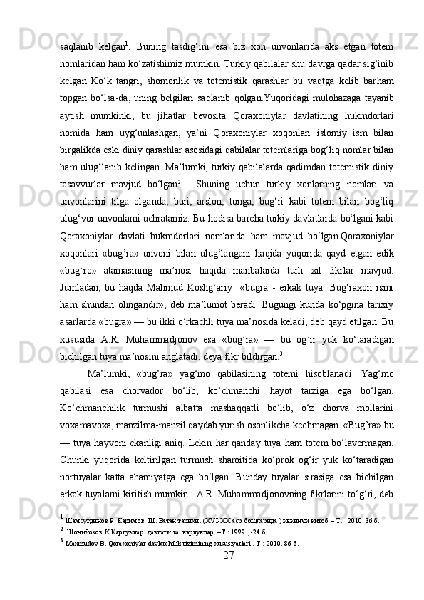 saqlanib   kelgan 1
.   Buning   tasdig‘ini   esa   biz   xon   unvonlarida   aks   etgan   totem
nomlaridan  h am ko‘zatishimiz mumkin. Turkiy qabilalar shu davrga qadar sig‘inib
kelgan   Ko‘k   tangri,   shomonlik   va   totemistik   qarashlar   bu   vaqtga   kelib   bar h am
topgan  bo‘lsa-da,   uning  belgilari   sa qla nib   q olgan.Yuqoridagi   mulo h azaga   tayanib
aytish   mumkinki,   bu   ji h atlar   bevosita   Qoraxoniylar   davlatining   h ukmdorlari
nomida   h am   uyg‘unlashgan,   ya’ni   Qoraxoniylar   xoqonlari   islomiy   ism   bilan
birgalikda eski diniy qarashlar asosidagi qabilalar totemlariga bog‘liq nomlar bilan
h am  ulug‘lanib kelingan.  Ma’lumki,  turkiy qabilalarda  qadimdan  totemistik  diniy
tasavvurlar   mavjud   bo‘lgan 2
.     Shuning   uchun   turkiy   xonlarning   nomlari   va
unvonlarini   tilga   olganda,   buri,   arslon,   tonga,   bug‘ri   kabi   totem   bilan   bog‘liq
ulug‘vor unvonlarni uchratamiz. Bu  h odisa barcha turkiy davlatlarda bo‘lgani kabi
Qoraxoniylar   davlati   h ukmdorlari   nomlarida   h am   mavjud   bo‘lgan.Qoraxoniylar
xoqonlari   «bug ’ ra»   unvoni   bilan   ulug‘langani   h aqida   yuqorida   qayd   etgan   edik
«bug‘ro»   atamasining   ma’nosi   h aqida   manbalarda   turli   xil   fikrlar   mavjud.
Jumladan,   bu   h aqda   Mahmud   Koshg‘ariy     «bugra   -   erkak   tuya.   Bug‘raxon   ismi
h am   shundan   olingandir»,   deb   ma’lumot   beradi.   Bugungi   kunda   ko‘pgina   tarixiy
asarlarda «bugra» — bu ikki o‘rkachli tuya ma’nosida keladi, deb qayd etilgan. Bu
xususida   A.R.   Muhammadjonov   esa   «bug ’ ra»   —   bu   og ’ ir   yuk   ko‘taradigan
bichilgan tuya ma’nosini anglatadi, deya fikr bildirgan. 3
 
Ma’lumki,   «bug ’ ra»   yag‘mo   qabilasining   totemi   h isoblanadi.   Yag‘mo
qabilasi   esa   chorvador   bo‘lib,   ko‘chmanchi   h ayot   tarziga   ega   bo‘lgan.
Ko‘chmanchilik   turmushi   albatta   mashaqqatli   bo‘lib,   o‘z   chorva   mollarini
voxamavoxa, manzilma-manzil qaydab yurish osonlikcha kechmagan. «Bug ’ ra» bu
— tuya   hayvoni   ekanligi  aniq. Lekin   h ar  qanday tuya   h am  totem  bo‘lavermagan.
Chunki   yuqorida   keltirilgan   turmush   sharoitida   ko‘prok   og‘ir   yuk   ko‘taradigan
nortuyalar   katta   ahamiyatga   ega   bo‘lgan.   Bunday   tuyalar   sirasiga   esa   bichilgan
erkak tuyalarni kiritish mumkin.  A.R. Muhammadjonovning fikrlarini to‘g‘ri, deb
1
  Ш a мсутдинов Р. Каримов.  Ш . Ватан тарихи.  (XVI-XX  аср бощларида. )  иккинчи китоб  – T . :   2010 . 36 б.  
2
   Ш онийозов. K  Карлуклар    давлати   ва    карлуклар . –T. :  1999.,  -24 б.
3
  Maxmudov B. Qoraxoniylar davlatchilik tizimining xususiyatlari . T .:  2010.-86  б .
27  
  
