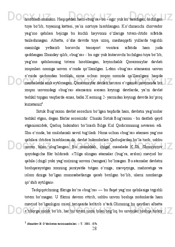 h isoblash mumkin. Haqiqatdan  h am «bug ’ ra» bu - ogir yuk ko‘taradigan, bichilgan
tuya   bo‘lib,   tuyaning   kattasi,   ya’ni   nortuya   h isoblangan.   Ko‘chmanchi   chorvador
yag‘mo   qabilasi   bejizga   bu   kuchli   h ayvonni   o‘zlariga   totem-ibtido   sifatida
tanlashmagan.   Albatta,   o’ sha   davrda   tuya   uzoq,   mashaqqatli   yullarda   tegishli
manzilga   yetkazib   boruvchi   transport   vositasi   sifatida   h am   juda
qadrlangan.Shunday qilib, «bug ’ ra» - bu ogir yuk kutaruvchi bichilgan tuya bo‘lib,
yag‘mo   qabilasining   totemi   h isoblangan,   keyinchalik   Qoraxoniylar   davlati
xoqonlari   nomiga   unvon   o‘rnida   qo‘llanilgan.   Lekin   «bug ’ ra»   atamasini   unvon
o‘rnida   qachondan   boshlab,   nima   uchun   xoqon   nomida   qo‘llanilgani   h aqida
manbalarda anik aytilmagan. Qoraxoniylar davlati tarixini o‘rganish jarayonida biz
xoqon   unvonidagi   «bug ’ ra»   atamasini   asosan   keyingi   davrlarda,   ya’ni   davlat
tashkil topgan vaqtlarda emas, balki X asrning 2- yarmidan keyingi davrda ko‘proq
kuzatamiz 1
. 
Sotuk Bug‘raxon davlat asoschisi bo‘lgan taqdirda   h am, davlatni yag‘molar
tashkil etgan, degan fikrlar asossizdir. Chunki Sotuk Bug‘raxon - bu dastlab qayd
etganimizdek,   Qarluq   h ukmdori   bo‘lmish   Bilga   Kul   Qodirxonning   nevarasi   edi.
Shu o‘rinda, bir mulo h azali savol tug‘iladi. Nima uchun «bug ’ ra» atamasi yag‘mo
qabilasi ibtidosi   h isoblansa-da, davlat  h ukmdorlari Qarluqlardan bo‘la turib, ushbu
unvon   bilan   ulug‘langan.   Bu   murakkab,   chigal   masalada   K.Sh.   Shoniyozov
quyidagicha   fikr   bildiradi:   «Tilga   olingan   atamalar   (bug ’ ra,   arslon)   mavjud   bir
qabila (chigil yoki yag‘mo)ning un v oni (tamgasi) bo‘ l magan. Bu atamalar davlatni
boshqarayotgan   xonning   jamiyatda   tutgan   o‘rniga,   mavqeyiga,   mahoratiga   va
islom   diniga   bo‘lgan   munosabatlariga   qarab   berilgan   bo‘lib,   ularni   nomlariga
qo‘shib aytilgan».            
   Tadqiqotchining fikriga ko‘ra «bug ’ ra» — bu fa q at yag‘mo qabilasiga tegishli
totem   bo‘magan.   U   fikrini   davom   ettirib,   ushbu   unvon   boshqa   xodonlarda   h am
mavjud   bo‘lganligini   misol   tariqasida   keltirib   o‘tadi.Olimning   bu   qaydlari   albatta
e’tiborga molik bo‘lib,  h ar bir totem  nomi  bilan bog‘liq bu unvonlar boshqa turkiy
1
  Ahmedov.B. O’zbekiston tarixi manbalari. – T .:  2001. -87b.
28  
  