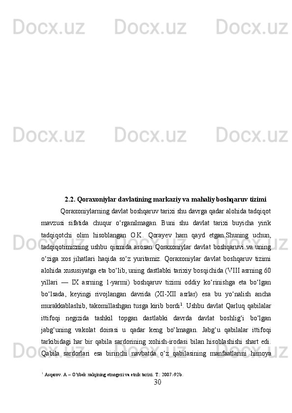 2 .2.  Qoraxoniylar davlatining markaziy va mahaliy boshqaruv tizimi
Qoraxoniylarning davlat boshqaruv tarixi shu davrga qadar alohida tadqiqot
mavzusi   sifatida   chuqur   o‘rganilmagan.   Buni   shu   davlat   tarixi   buyicha   yirik
tadqiqotchi   olim   h isoblangan   O.K.   Qorayev   h am   qayd   etgan.Shuning   uchun,
tadqiqotimizning   ushbu   qismida   asosan   Qoraxoniylar   davlat   boshqaruvi   va   uning
o‘ziga   xos   jihatlari   haqida   so‘z   yuritamiz.   Qoraxoniylar   davlat   boshqaruv   tizimi
alohida xususiyatga eta bo‘lib, uning dastlabki tarixiy bosqichida (VIII asrning 60
yillari   —   IX   asrning   1-yarmi)   boshqaruv   tizimi   oddiy   ko‘rinishga   eta   bo‘lgan
bo‘lsada,   keyingi   rivojlangan   davrida   (XI-XII   asrlar)   esa   bu   yo‘nalish   ancha
murakkablashib, takomillashgan tusga kirib bordi 1
. Ushbu davlat  Qarluq qabilalar
ittifoqi   negizida   tashkil   topgan   dastlabki   davrda   davlat   boshlig‘i   bo‘lgan
jabg‘uning   vakolat   doirasi   u   qadar   keng   bo‘ l magan.   Jabg‘u   qabilalar   ittifoqi
tarkibidagi   har   bir   qabila   sardorining   x ohish-irodasi   bilan   h isoblashishi   shart   edi.
Qabila   sardorlari   esa   birinchi   navbatda   o‘z   qabilasining   manfaatlarini   h imoya
1
 Asqarov. A – O’zbek xalqining etnogezi va etnik tarixi. T .: 2007.-92 b . 
30  
  