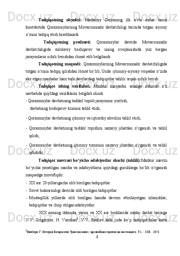 Tadqiqotning   obyekti:   Markaziy   Osiyoning   ilk   o‘rta   asrlar   tarixi
kontekstida   Qoraxoniylarning   Movarounnahr   davlatchiligi   tarixida   tutgan   siyosiy
o‘rnini tadqiq etish hisoblanadi
  Tadqiqotning   predmeti:   Qoraxoniylar   davrida   Movarounnahr
davlatchiligida   sulolaviy   boshqaruv   va   uning   rivojlanishida   yuz   bergan
jarayonlarni ochib berishdan iborat etib belgilandi.         
Tadqiqotning   maqsadi:   Qoraxoniylar ning   Movarounnahr   davlatchiligida
tutgan o‘rnini tadqiq qilishdan iborat bo‘lib, Unda  ijtimoiy-siyosiy voqealar o‘zida
aks etgan manbalar ham turli davrlardagi tadqiqotlar tahlili orqali ochib berish
Tadqiqot   ishing   vazifalari.   Mazkur   maqsadni   amalga   oshirish   o‘z
navbatida quy I dagi vazifalarni belgilab olindi :
- Qoraxoniylar davlatining tashkil topish jarayonini yoritish,
davlatning boshqaruv tizimini tahlil etish;
- Qoraxoniylar davlatining ijtimoiy va iqtisodiy ahvolini tahlil etish;
- Qoraxoniylar   davlatining   tashkil   topishini   nazariy   jihatdan   o‘rganish   va   tahlil
qilish;
- Qoraxoniylar   davlatining   ijtimoiy   tuzumini   nazariy   jihatdan   o‘rganish   va   tahlil
qilishdir.
Tadqiqot   mavzusi   bo‘yicha   adabiyotlar   sharhi   (tahlili) : Mazkur   mavzu
bo‘yicha   yaratilgan   manba   va   adabiyotlarni   quyidagi   guruhlarga   bo‘lib   o‘rganish
maqsadga muvofiqdir:           
- XX asr 20-yillarigacha olib borilgan tadqiqotlar.  
- Sovet hukmronligi davrida olib borilgan tadqiqotlar.       
- Mustaqillik   yillarida   olib   borilgan   hamda   davom   ettirilayotgan   izlanishlar,
tadqiqotlar va chop etilgan adabiyotlar.       
  XIX   asrning   ikkinchi   yarmi   va   XX   asr   boshlarida   ushbu   davlat   tarixiga
V.V.   Grigoryev,   H.   Vamberi 1
,   V.V.   Radlov   kabi   juda   ko‘p   tadqiqotchilar   katta
1
Вамбери Г. История Бохары или Трансоксании с древнейших времен до настоящего. Т.1. - СПб.. 1873. 
4  
  