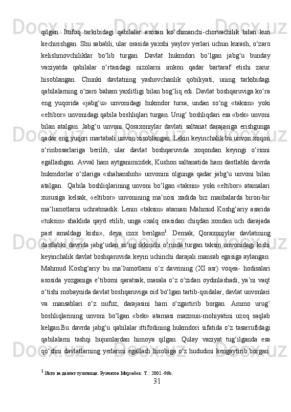 qilgan.   Ittifoq   tarkibidagi   qabilalar   asosan   ko‘chmanchi-chorvachilik   bilan   kun
kechirishgan. Shu sababli, ular orasida ya x shi yaylov yerlari uchun kurash, o‘zaro
kelishmovchiliklar   bo‘lib   turgan.   Davlat   h ukmdori   bo‘lgan   jabg‘u   bunday
vaziyatda   qabilalar   o‘rtasidagi   nizolarni   imkon   qadar   bartaraf   etishi   zarur
h isoblangan.   Chunki   davlatning   yashovchanlik   qobiliyati,   uning   tarkibidagi
qabilalarning o‘zaro baham yaxlitligi bilan bog‘liq edi. Davlat boshqaruviga ko‘ra
eng   yuqorida   «jabg‘u»   unvonidagi   h ukmdor   tursa,   undan   so‘ng   «taksin»   yoki
«eltibor» unvonidagi qabila boshliqlari turgan. Urug‘ boshliqdari esa «bek» unvoni
bilan   atalgan.   Jabg‘u   unvoni   Qoraxoniylar   davlati   saltanat   darajasiga   erishgunga
qadar eng yuqori martabali unvon xisoblangan. Lekin keyinchalik bu unvon xoqon
o‘rinbosarlariga   berilib,   ular   davlat   boshqaruvida   xoqondan   keyingi   o‘rinni
egallashgan. Avval   h am aytganimizdek, Kushon saltanatida   h am dastlabki  davrda
h ukmdorlar   o‘zlariga   «sha h ansho h »   unvonini   olgunga   qadar   jabg‘u   unvoni   bilan
atalgan.     Qabila   boshliqlarining  unvoni   bo‘lgan   «taksin»   yoki   «eltibor»  atamalari
xususiga   kelsak,   «eltibor»   unvonining   ma’nosi   xadida   biz   manbalarda   biron-bir
ma’lumotlarni   uchratmadik.   Lenin   «taksin»   atamasi   Mahmud   Koshg‘ariy   asarida
«tuksin»   shaklida   qayd   etilib,   unga   «xalq   orasidan   chiqdan   xondan   uch   darajada
past   amaldagi   kishi»,   deya   izox   berilgan 1
.   Demak,   Qoraxoniylar   davlatining
dastlabki davrida jabg‘udan so‘ng ikkinchi o‘rinda turgan taksin unvonidagi kishi
keyinchalik davlat boshqaruvida keyin uchinchi darajali mansab egasiga aylangan.
Mahmud   Koshg‘ariy   bu   ma’lumotlarni   o‘z   davrining   (XI   asr)   voqea-   h odisalari
asosida   yozganiga e’tiborni  qaratsak,  masala  o‘z  o‘zidan  oydinlashadi,  ya’ni  vaqt
o‘tishi mobaynida davlat boshqaruviga oid bo‘lgan tartib-qoidalar, davlat unvonlari
va   mansablari   o‘z   nufuz,   darajasini   h am   o‘zgartirib   borgan.   Ammo   urug‘
boshliqlarining   unvoni   bo‘lgan   «bek»   atamasi   mazmun-mohiyatini   uzoq   saqlab
kelgan.Bu   davrda   jabg‘u   qabilalar   ittifodining   h ukmdori   sifatida   o‘z   tasarrufidagi
qabilalarni   tashqi   h ujumlardan   h imoya   qilgan.   Qulay   vaziyat   tug‘ilganda   esa
qo‘shni  davlatlarning yerlarini egallash   h isobiga o‘z   h ududini kengaytirib borgan.
1
 Икто ва давлат тузилищи. Рузматов Мирзабек.  T .:  2001.-96 b .
31  
  