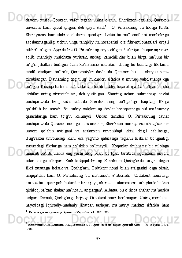 davom   ettirib,   Qoraxon   vafot   etgach   uning   o‘rnini   Sherikxon   egallab,   Qoraxon
unvonini   h am   qabul   qilgan,   deb   qayd   etadi 1
.     O.   Pritsakning   bu   fikriga   K.Sh.
Shoniyozov   h am   alohida   e’tiborni   qaratgan.   Lekin   bu   ma’lumotlarni   manbalarga
asoslanmaganligi   uchun   unga   tanqidiy   munosabatini   o‘z   fikr-mulohazalari   orqali
bildirib o‘tgan. Agarda biz O. Pritsakning qayd etilgan fikrlariga chuqurroq nazar
solib,   mantiqiy   mulohaza   yuritsak,   undagi   kamchiliklar   bilan   birga   ma’lum   bir
to‘g‘ri   ji h atlari   borligini   h am   ko‘rishimiz   mumkin.   Uning   bu   boradagi   fikrlarini
tahdil   etadigan   bo‘lsak,   Qoraxoniylar   davlatida   Qoraxon   bu   —   «buyuk   xon»
xisoblangan.   Davlatning   eng   ulug‘   h ukmdori   sifatida   u   mutloq   vakolatlarga   ega
bo‘lgan. Boshqa turli mansabdorlardan tortib    oddiy fuqarolargacha bo‘lgan barcha
kishilar   uning   xizmatchilari,   deb   yuritilgan.   Shuning   uchun   h ukmdorga   davlat
boshqaruvida   teng   kishi   sifatida   Sherikxonning   bo‘lganligi   h aqidagi   fikrga
qo‘shilib   bo‘lmaydi.   Bu   turkiy   xalqlarning   davlat   boshqaruviga   oid   mafkuraviy
qarashlariga   h am   to‘g‘ri   kelmaydi.   Undan   tashdari   O.   Pritsakning   davlat
boshqaruvida   Qoraxon   nomiga   «arslonxon»,   Sherikxon   nomiga   esa   «Bug‘raxon»
unvoni   qo‘shib   aytilgani   va   arslonxon   unvonidagi   kishi   chigil   qabilasiga,
Bug‘raxon   unvonidagi   kishi   esa   yag‘mo   qabilasiga   tegishli   kishilar   bo‘lganligi
xususidagi   fikrlariga   h am   qo‘shilib   bo‘lmaydi.     Xoqonlar   shub h asiz   bir   sulolaga
mansub   bo‘lib,   ularda   eng   yoshi   ulug‘   kishi   bo‘lgani   tartibida   «qoraxon»   unvoni
bilan   taxtga   o‘tirgan.   Endi   tadqiqotchining   Sherikxon   Qoshg‘arda   turgan   degan
fikri   xususiga   kelsak   va   Qoshg‘arni   Ordukent   nomi   bilan   atalganini   esga   olsak,
h aqiqatdan   h am   O.   Pritsakning   bu   ma’lumoti   e’tiborlidir.   Ordukent   nomidagi
«ordu» bu - qarorgoh,  h ukmdor turar joyi, «kent» — atamasi esa turkiylarda ba’zan
qishloq, ba’zan shahar ma’nosini anglatgan 2
. Albatta, bu o‘rinda shahar   m a’nosida
kelgan. Demak, Qoshg‘arga bejizga  Ordukent  nomi  berilmagan. Uning mamlakat
h ayotidagi   iqtisodiy-madaniy   jihatdan   tashqari   ma’muriy   markaz   sifatida   h am
1
   Икто ва давлат тузилищи. Рузматов Мирзабек.  –T .:  2001.-80 b .
2
  Бэлэнтслшй  A.M.,  Бэнтович   И . Б .,  Болщаков  O. Г . C р e дн e в e к o вий   город   Срэдний   Азии . —  Л .: « наука », 1973 .
-73 b . . 
33  
  