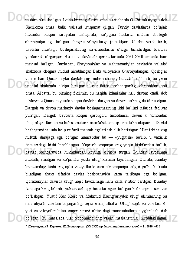 muhim o‘rni bo‘lgan. Lekin bizning fikrimizcha bu shaharda O. Pritsak aytganidek
Sherikxon   emas,   balki   valia h d   istiqomat   qilgan.   Turkiy   davlatlarda   bo‘lajak
h ukmdor   xoqon   saroyidan   tashqarida,   ko‘pgina   h ollarda   muhim   strategik
ahamiyatga   ega   bo‘lgan   chegara   viloyatlarga   jo‘natilgan.   U   shu   yerda   turib,
davlatni   mustaqil   boshqarishning   sir-sinoatlarini   o‘ziga   biriktirilgan   kishilar
yordamida  o‘rgangan.  Bu  qoida  davlatchiligimiz  tarixida XVI-XVII  asrlarda   h am
mavjud   bo‘lgan.   Jumladan,   Shayboniylar   va   Ashtraxoniylar   davlatida   valia h d
shahzoda   chegara   h udud   h isoblangan   Balx   viloyatida   G‘arbiyalangan.   Qoshg‘ar
vo h asi   h am   Qoraxoniylar   davlatining   muhim   sharqiy   h ududi   h isoblanib,   bu  yerni
valia h d   sha h zoda   o‘ziga   berilgan   ulus   sifatida   boshqarganligi   e h timoldan   h oli
emas.   Albatta,   bu   bizning   fikrimiz,   bu   haqida   izlanishlar   h ali   davom   etadi,   deb
o‘ylaymiz.Qoraxoniylarda xoqon davlatni dargo h  va devon ko‘magida idora etgan.
Dargo h   va   devon   markaziy   davlat   boshqarmasining   ikki   bo‘limi   sifatida   faoliyat
yuritgan.   Dargoh   bevosita   xoqon   qarorgo h i   h isoblansa,   devon   u   tomondan
chiqarilgan farmon va ko‘rsatmalarni mamlakat uzra ijrosini ta’minlagan 1
.    Davlat
boshqaruvida juda ko‘p nufuzli mansab egalari ish olib borishgan. Ular ichida eng
nufuzli   darajaga   ega   bo‘lgan   mansabdor   bu   —   «yugrush»   bo‘lib,   u   vazirlik
darajasidagi   kishi   h isoblangan.   Yugrush   xoqonga   eng   yaqin   kishilardan   bo‘lib,
davlat   boshqaruvida   h ukmdordan   keyingi   o‘rinda   turgan.   Bunday   lavozimga
a dol atli,   sinalgan   va   ko‘pincha   yoshi   ulug‘   kishilar   tayinlangan.   Odatda,   bunday
lavozimdagi kishi  eng og‘ir vaziyatlarda xam o‘z xoqoniga to‘g‘ri yo‘lni ko‘rsata
biladigan   shaxs   sifatida   davlat   boshqaruvida   katta   tajribaga   ega   bo‘lgan.
Qoraxoniylar   davrida   ulug‘   h ojib   lavozimiga   ham   katta   e’tibor   berilgan.   Bunday
darajaga keng  bilimli, yuksak  axloqiy   h islatlar  egasi   bo‘lgan  kishilargina sazovor
bo‘lishgan.   Yusuf   Xos   Xojib   va   Mahmud   Koshg‘ariydek   ulug‘   olimlarning   bu
mas’uliyatli   vazifani   bajarganligi   bejiz   emas,   albatta.   Ulug‘   xojib   va   vazifasi   el-
yurt   va   viloyatlar   bilan   xoqon   saroyi   o‘rtasidagi   munosabatlarni   uyg ’ unlashtirish
bo‘lgan.   Bu   masalada   ular   xoqonning   eng   yaqin   masla h atchisi   h isoblanishgan.
1
  Ш a мсутдинов   Р. Каримов.  Ш . Ватан тарихи.  (XVI-XX  аср бощларида. )  иккинчи китоб  – T. :  2010 . -65  б .
34  
  