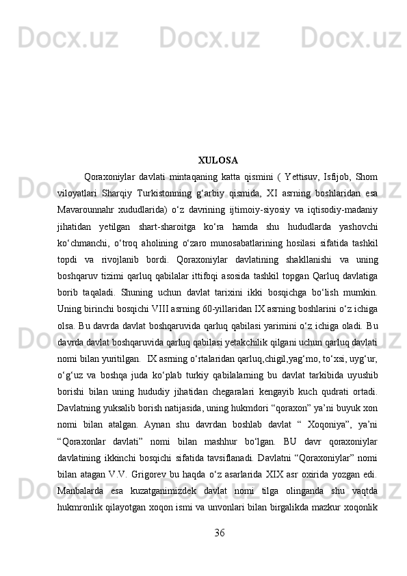 XULOSA
Qoraxoniylar   davlati   mintaqaning   k a tta   qismini   (   Yettisuv,   Isfijob,   Shom
viloyatlari   Sharqiy   Turkistonning   g‘arbiy   qismida,   XI   asrning   boshlaridan   esa
Mavarounnahr   xududlarida)   o‘z   davrining   ijtimoiy-siyosiy   va   iqtisodiy-madaniy
jihatidan   yetilgan   shart-sharoitga   ko‘ra   hamda   shu   h udu d larda   yashovchi
ko‘chmanchi,   o‘troq   aholining   o‘zaro   munosabatlarining   h osilasi   sifatida   tashkil
topdi   va   rivojlanib   bordi.   Qoraxoniylar   davlatining   shak l lanishi   va   uning
boshqaruv   tizimi   qarluq   qabilalar   ittifoqi   asosida   tashkil   topgan   Qarluq   davlatiga
borib   taqaladi.   Shuning   uchun   davlat   tarixini   ikki   bosqichga   bo‘lish   mumkin.
Uning birinchi bosqichi VIII asrning 60-yillaridan IX asrning boshlarini o‘z ichiga
olsa. B u   davrda davlat boshqaruvida qarluq qabilasi yarimini o‘z ichiga oladi. B u
davrda davlat boshqaruvida qarluq qabilasi yetakchilik qilgani uchun qarluq davlati
nomi bilan yuritilgan.  IX asrning o‘rtalaridan qarluq,chigil,yag‘mo, to‘xsi, uyg‘ur,
o‘g‘uz   va   bos h qa   juda   ko‘plab   turkiy   qabilalarning   bu   davlat   tarkibida   uy u shib
borishi   bilan   uning   hududiy   jihatidan   chegaralari   kengayib   kuch   qudrati   ortadi.
Davlatning yuksalib borish natijasida, uning hukmdori “qoraxon” ya’ni buyuk xon
nomi   bilan   atalgan.   Aynan   shu   davrdan   boshlab   davlat   “   Xoqoniya”,   ya’ni
“Qoraxonlar   davlati”   nomi   bilan   mashhur   bo‘lgan.   BU   davr   qoraxoniylar
davlatining   ikkinchi   bosqichi   sifatida   tavsiflanadi.   Davlatni   “Qoraxoniylar”   nomi
bilan   atagan   V.V.   Grigorev   bu   haqda   o‘z   asarlarida   XIX   asr   oxirida   yozgan   edi.
Manbalarda   esa   kuzatganimizdek   davlat   nomi   tilga   olinganda   shu   vaqtda
hukmronlik qilayotgan xoqon ismi va unvonlari bilan birgalikda mazkur xoqonlik
36  
  