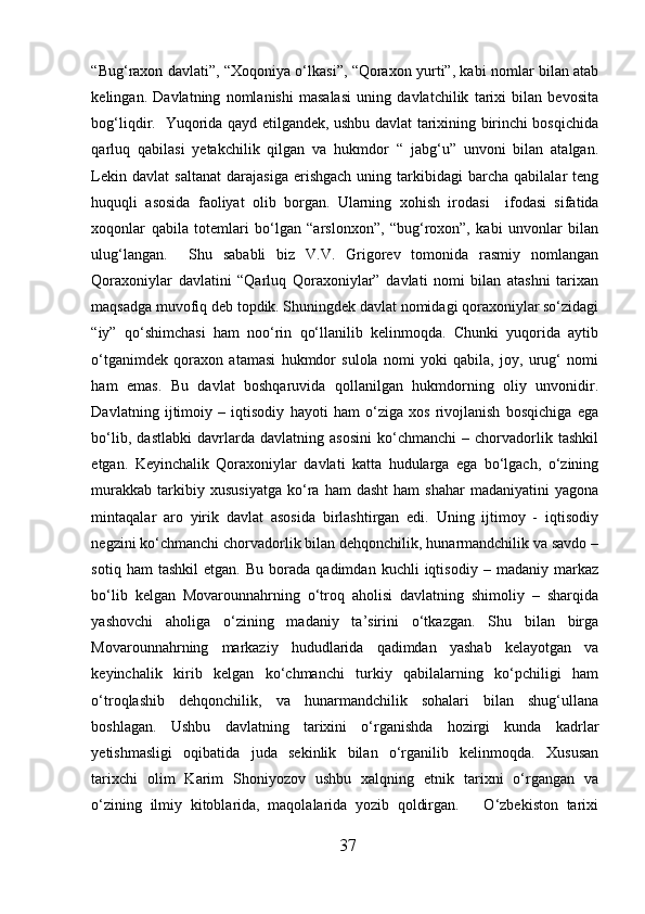 “Bug‘raxon davlati”, “Xoqoniya o‘lkasi”, “Qoraxon yurti”, kabi nomlar bilan atab
kelingan.   Davlatning   nomlanishi   masalasi   uning   davlatchilik   tarixi   bilan   bevosita
bog‘liqdir.   Yuqorida qayd etilgandek, ushbu davlat tarixining birinchi bosqichida
qarluq   qabilasi   yetakchilik   qilgan   va   hukmdor   “   jabg‘u”   unvoni   bilan   atalgan.
Lekin   davlat   saltanat   darajasiga   erishgach   uning  tarkibidagi   barcha   qabilalar   teng
huquqli   asosida   faoliyat   olib   borgan.   Ularning   x ohish   irodasi     ifodasi   sifatida
xoqonlar   qabila   totemlari   bo‘lgan   “arslonxon”,   “bug‘roxon”,   kabi   unvonlar   bilan
ulug‘langan.     Shu   sababli   biz   V.V.   Grigorev   tomonida   rasmiy   nomlangan
Qoraxoniylar   davlatini   “Qarluq   Qoraxoniylar”   davlati   nomi   bilan   atashni   tarixan
maqsadga muvofiq deb topdik. Shuningdek davlat nomidagi qoraxoniylar so‘zidagi
“iy”   qo‘shimchasi   ham   noo‘rin   qo‘llanilib   kelinmoqda.   Chunki   yuqorida   aytib
o‘tganimdek   qoraxon   atamasi   hukmdor   sulola   nomi   yoki   qabila,   joy,   urug‘   nomi
ham   emas.   Bu   davlat   boshqaruvida   qollanilgan   hukmdorning   oliy   unvonidir.
Davlatning   ijtimoiy   –   iqtisodiy   hayoti   ham   o‘ziga   xos   rivojlanish   bosqichiga   ega
bo‘lib,   dastlabki   davrlarda   davlatning   asosini   ko‘chmanchi   –   chorvadorlik   tashkil
etgan.   Keyinchalik   Qoraxoniylar   davlati   katta   hudularga   ega   bo‘lgach,   o‘zining
murakkab   tarkibiy  xususiyatga   ko‘ra   ham   dasht   ham   shahar   madaniyatini   yagona
mintaqalar   aro   yirik   davlat   asosida   birlashtirgan   edi.   Uning   ijtimoy   -   iqtisodiy
negzini ko‘chmanchi chorvadorlik bilan dehqonchilik, hunarmandchilik va savdo –
sotiq   ham   tashkil   etgan.   Bu   borada   qadimdan   kuchli   iqtisodiy   –   madaniy  markaz
bo‘lib   kelgan   Movarounnahrning   o‘troq   aholisi   davlatning   shimoliy   –   sharqida
yashovchi   aholiga   o‘zining   madaniy   ta’sirini   o‘tkazgan.   Shu   bilan   birga
Movarounnahrning   markaziy   hududlarida   qadimdan   yashab   kelayotgan   va
keyinchalik   kirib   kelgan   ko‘chmanchi   turkiy   qabilalarning   ko‘pchiligi   ham
o‘troqlashib   dehqonchilik,   va   hunarmandchilik   sohalari   bilan   shug‘ullana
boshlagan.   Ushbu   davlatning   tarixini   o‘rganishda   hozirgi   kunda   kadrlar
yetishmasligi   oqibatida   juda   sekinlik   bilan   o‘rganilib   kelinmoqda.   Xususan
tarixchi   olim   Karim   Shoniyozov   ushbu   xalqning   etnik   tarixni   o‘rgangan   va
o‘zining   ilmiy   kitoblarida,   maqolalarida   yozib   qoldirgan.       O‘zbekiston   tarixi
37  
  