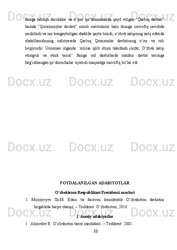 faniga   talluqli   darsliklar   va   o‘quv   qo‘llanmalarida   qayd   etilgan   “Qarluq   davlati”
hamda   “Qoraxoniylar   davlati”   nomli   mavzularni   ham   shunga   muvofiq   ravishda
yaxlitlash va uni kengaytirilgan shaklda qayta tuzish, o‘zbek xalqining xalq sifatida
shakillanishining   mihoyasida   Qarluq   Qoraxonlar   davlatining   o‘rni   va   roli
beqiyosdir.   Umuman   olganda     xulosa   qilib   shuni   takidlash   joizki,   O‘zbek   xalqi
etnogezi   va   etnik   tarixi”   faniga   oid   dasturlarda   mazkur   davlat   tarixiga
bag‘ishlangan qo‘shimchalar  ajratish maqsadga muvofiq bo‘lar edi.  
FOYDALANILGAN ADABIYOTLAR
O‘zbekiston Respublikasi Prezidenti asarlari 
1. Mirziyo y ev   Sh.M.   Erkin   va   farovon   demokratik   O‘zbekiston   davlatini
birgalikda barpo etamiz. – Toshkent: O‘zbekiston, 2016. 
I.  Asosiy adabiyotlar
1.  Ahmedov B. O‘zbekiston tarixi manbalari. – Toshkent :  2001. 
38  
  