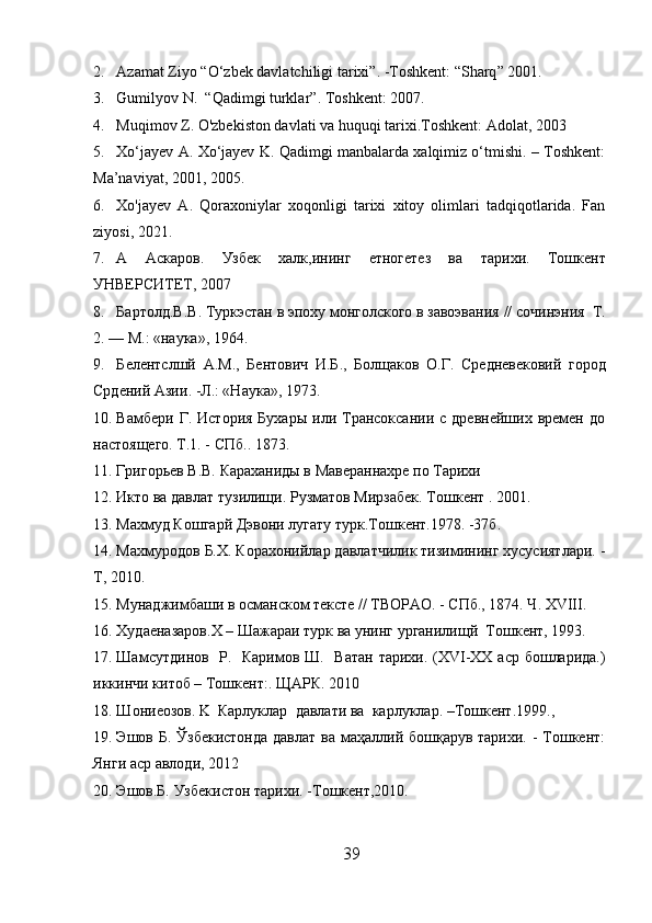 2. Azamat Ziyo  “ O ‘ zbek davlatchiligi tarixi ” .  - T oshkent :  “ Sharq ”  2001.
3. Gumil yo v N .    “ Qadimgi turklar ” . T oshkent : 2007.
4. Muqimov Z. O'zbekiston davlati va huquqi tarixi.Toshkent:   Adolat ,  2003
5. Xo‘jayev A. Xo‘jayev K. Qadimgi manbalarda xalqimiz o‘tmishi. – Toshkent:
Ma’naviyat ,  2001 , 2005.
6. Xo'jayev   A.   Qoraxoniylar   xoqonligi   tarixi   xitoy   olimlari   tadqiqotlarida.   Fan
ziyosi, 2021.
7. А   Аскаров .   Узбек   халк , ининг   етногетез   ва   тарихи.   Т o шк e нт
УНВЕРСИТЕТ ,  2007
8. Бартолд.В . В . T уркэстан в эпоху монголского в завоэвания  //  с o чинэния    T .
2. — M.: « наука », 1964. 
9. Б е л е нтслшй   A.M. ,   Б е нтович   И . Б .,   Болщаков   O. Г .   C р e дн e в e к o вий   город
Срд е ний   Азии .  - Л .: «Н аука », 1973. 
10. Вамбери  Г.  История   Бухары   или  Трансоксании  с  древнейших   времен  до
настоящего. Т.1. - СПб.. 1873. 
11. Григорьев B.B. Караханиды в Мавераннахре по Тарихи 
12. Икто ва давлат тузилищи. Рузматов Мирзабек. Т oш к e нт   .  2001.
13. Махмуд Ко ш гарй Дэвони лугату турк.Т oш к e нт .1978. -37б. 
14. Махмуродов   Б.Х. Корахонийлар давлатчилик тизимининг хусусиятлари.  -
Т ,  2010.
15. Мунаджимбаши в османском тексте // ТВОРАО. - СПб., 1874. Ч. XVIII.  
16. Худаеназаров. X  –  Ш ажараи турк ва унинг урганилищ й    T oш к e нт ,  1993. 
17. Шa мсутдинов     Р .    Каримов   Ш .     Ватан тарихи.   (XVI-XX   аср бо ш ларида. )
иккинчи китоб  – T о ш кент :.  ЩАРК . 2010 
18. Ш ониеозов.   K     Карлуклар    давлати   ва    карлуклар . –Toш к e нт .1999.,  
19. Эшов Б. Ўзбекистонда давлат  ва маҳаллий бошқарув тарихи. - Тошкент:
Янги аср авлоди, 2012
20. Эшов.Б. Узбекистон тарихи.  - Т oш к e нт , 2010.
39  
  