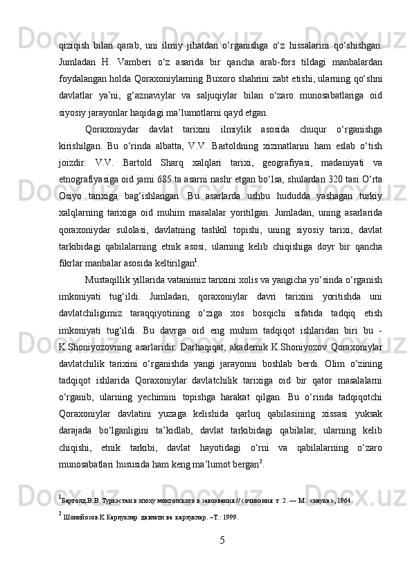 qiziqish   bilan   qarab,   uni   ilmiy   jihatdan   o‘rganishga   o‘z   h issalarini   qo‘shishgan.
Jumladan   H.   Vamberi   o‘z   asarida   bir   qancha   arab-fors   tildagi   manbalardan
foydalangan holda Qoraxoniylarning Buxoro shahrini zabt etishi, ularning qo‘shni
davlatlar   ya’ni,   g‘aznaviylar   va   saljuqiylar   bilan   o‘zaro   munosabatlariga   oid
siyosiy jarayonlar haqidagi ma’lumotlarni qayd etgan.        
Qoraxoniydar   davlat   tarixini   ilmiylik   asosida   chuqur   o‘rganishga
kirishilgan.   Bu   o‘rinda   albatta,   V.V.   Bartoldning   xizmatlarini   ham   eslab   o‘tish
joizdir.   V.V.   Bartold   Sharq   xalqlari   tarixi,   geografiyasi,   madaniyati   va
etnografiyasiga oid jami 685 ta asarni nashr etgan bo‘lsa, shulardan 320 tasi O‘rta
Osiyo   tarixiga   bag‘ishlangan.   Bu   asarlarda   ushbu   hududda   yashagan   turkiy
xalqlarning   tarixiga   oid   muhim   masalalar   yoritilgan.   Jumladan,   uning   asarlarida
qoraxoniydar   sulolasi,   davlatning   tashkil   topishi,   uning   siyosiy   tarixi,   davlat
tarkibidagi   qabilalarning   etnik   asosi,   ularning   kelib   chiqishiga   doyr   bir   qancha
fikrlar manbalar asosida keltirilgan 1
.        
Mustaqillik yillarida vatanimiz tarixini xolis va yangicha yo‘sinda o‘rganish
imkoniyati   tug‘ildi.   Jumladan,   qoraxoniylar   davri   tarixini   yoritishda   uni
davlatchiligimiz   taraqqiyotining   o‘ziga   xos   bosqichi   sifatida   tadqiq   etish
imkoniyati   tug‘ildi.   Bu   davrga   oid   eng   muhim   tadqiqot   ishlaridan   biri   bu   -
K.Shoniyozovning   asarlaridir.   Darhaqiqat,   akademik   K.Shoniyozov   Qoraxoniylar
davlatchilik   tarixini   o‘rganishda   yangi   jarayonni   boshlab   berdi.   Olim   o‘zining
tadqiqot   ishlarida   Qoraxoniylar   davlatchilik   tarixiga   oid   bir   qator   masalalarni
o‘rganib,   ularning   yechimini   topishga   harakat   qilgan.   Bu   o‘rinda   tadqiqotchi
Qoraxoniylar   davlatini   yuzaga   kelishida   qarluq   qabilasining   xissasi   yuksak
darajada   bo‘lganligini   ta’kidlab,   davlat   tarkibidagi   qabilalar,   ularning   kelib
chiqishi,   etnik   tarkibi,   davlat   hayotidagi   o‘rni   va   qabilalarning   o‘zaro
munosabatlari hususida ham keng ma’lumot bergan 2
.
1
Бартолд.В . В . T уркэстан в эпоху монголского в завоэвания  //  с o чинэния    т . 2. — M.: « наука », 1964. 
2
  Ш оний o зов. K  Карлуклар    давлати   ва    карлуклар . –T .:  1999. 
5  
  