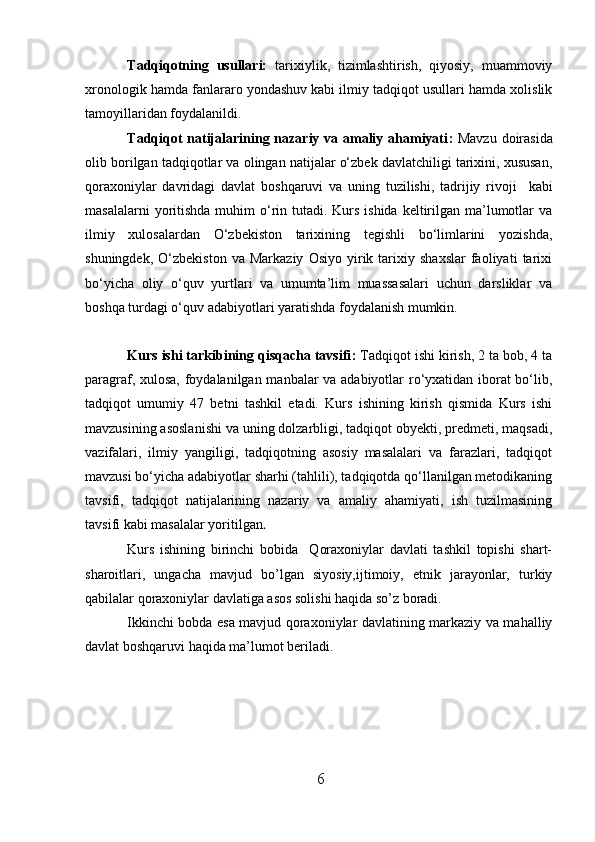 Tadqiqotning   usullari:   tarixiylik,   tizimlashtirish,   qiyosiy,   muammoviy
xronologik hamda fanlararo yondashuv kabi ilmiy tadqiqot usullari hamda xolislik
tamoyillaridan foydalanildi.   
Tadqiqot  natijalarining nazariy va amaliy ahamiyati :   Mavzu doirasida
olib borilgan tadqiqotlar va olingan natijalar o‘zbek davlatchiligi tarixini, xususan,
qoraxoniylar   davridagi   davlat   boshqaruvi   va   uning   tuzilishi,   tadrijiy   rivoji     kabi
masalalarni  yoritishda muhim  o‘rin tutadi. Kurs ishida  keltirilgan ma’lumotlar  va
ilmiy   xulosalardan   O‘zbekiston   tarixining   tegishli   bo‘limlarini   yozishda,
shuningdek,   O‘zbekiston   va  Markaziy   Osiyo   yirik  tarixiy  shaxslar   faoliyati   tarixi
bo‘yicha   oliy   o‘quv   yurtlari   va   umumta’lim   muassasalari   uchun   darsliklar   va
boshqa turdagi o‘quv adabiyotlari yaratishda foydalanish mumkin.
Kurs ishi tarkibining qisqacha tavsifi :  Tadqiqot ishi kirish, 2 ta bob, 4 ta
paragraf, xulosa, foydalanilgan manbalar va adabiyotlar ro‘yxatidan iborat bo‘lib,
tadqiqot   umumiy   47   betni   tashkil   etadi.   Kurs   ishining   kirish   qismida   Kurs   ishi
mavzusining asoslanishi va uning dolzarbligi, tadqiqot obyekti, predmeti, maqsadi,
vazifalari,   ilmiy   yangiligi,   tadqiqotning   asosiy   masalalari   va   farazlari,   tadqiqot
mavzusi bo‘yicha adabiyotlar sharhi (tahlili), tadqiqotda qo‘llanilgan metodikaning
tavsifi,   tadqiqot   natijalarining   nazariy   va   amaliy   ahamiyati,   ish   tuzilmasining
tavsifi kabi masalalar yoritilgan . 
Kurs   ishining   birinchi   bobida     Qoraxoniylar   davlati   tashkil   topishi   shart-
sharoitlari,   ungacha   mavjud   bo’lgan   siyosiy,ijtimoiy,   etnik   jarayonlar,   turkiy
qabilalar qoraxoniylar davlatiga asos solishi haqida so’z boradi.
Ikkinchi bobda esa mavjud qoraxoniylar davlatining markaziy va mahalliy
davlat boshqaruvi haqida ma’lumot beriladi.
6  
  