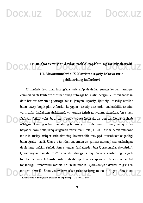 I  BOB.  Qoraxoniylar davlati tashkil topishining tarixiy sharoiti
1 .1.  Movarounnahrda IX-X asrlarda siyosiy holat va turk
qabilalarining faollashuvi
O‘tmishda   diyorimiz   tuprog‘ida   juda   ko‘p   davlatlar   yuzaga   kelgan,   taraqqiy
etgan va vaqti kelib o‘z o‘rnini boshqa sulolaga bo‘shatib bergan. Yurtimiz tarixiga
do i r   h ar   bir   davlatning   yuzaga   kelish   jarayoni   siyosiy,   ijtimoiy-iktisodiy   omillar
bilan   u zviy   bog‘liqdir.   Afsuski,   ko‘pgina     tarixiy   asarlarda,   davlatchilik   tarixini
yoritishda, davlatning shakllanish va yuzaga kelish jarayonini shunchaki bir sha xs
faoliyati   bilan   yoki   biror-bir   siyosiy   voqea- h odisalarga   bog‘lik   h olda   izo h lab
o‘tilgan.   Shuning   uchun   davlatning   tarixini   yoritishda   uning   ijtimoiy   va   i q tisodiy
h ayotini   h am   chuqurroq   o‘rganish   zarur   ma’lumki,   IX-XII   asrlar   Movarounnahr
tarixida   turkiy   x alqlar   sulolalarining   h ukmronlik   mavqe yi   musta h kamlanganligi
bilan ajralib turadi. Ular o‘z tarixlari davomida bir qancha mustaqil markazlashgan
davlatlarni tashkil etishdi. Ana shunday davlatlardan biri Qoraxoniylar davlatidir 1
.
Qoraxoniylar   davlati   to‘g‘’risida   shu   davrga   ta ’ luqli   tarixiy   asarlarning   deyarli
barchasida   so‘z   ketsa-da,   ushbu   davlat   qachon   va   qaysi   etnik   asosda   tashkil
topganligi     munozarali   masala   bo‘lib   kelmoqda.   Qoraxoniylar   davlati   to‘g‘risida
tarixchi   olim   K.   Shoniyozov   h am   o‘z   asarlarida   keng   to‘xtalib   o‘tgan.   Shu   bilan
1
  Ш онийозов. K  Карлуклар    давлати   ва    карлуклар . –T .:  1999.,  - b  67.  
7  
  