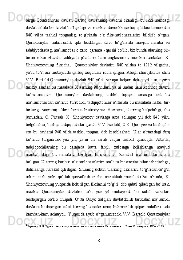 birga   Qoraxoniylar   davlati   Qarluq   davlatining   davomi   ekanligi,   bu   ikki   nomdagi
davlat aslida bir davlat bo‘lganligi va mazkur dovonlik qarluq qabilasi tomonidan
840   yilda   tashkil   topganligi   to‘g‘risida   o‘z   fikr-mulo h azalarini   bildirib   o‘tgan.
Qoraxoniylar   h ukmronlik   qila   boshlagan   davr   to‘g‘risida   mavjud   manba   va
adabiyotlardagi ma’lumotlar o‘zaro  qarama - qarshi bo‘lib, biz bunda ularning bir-
birini   inkor   etuvchi   ziddiyatli   jihatlarni   ham   anglashimiz   mumkin.Jumladan,   K.
Shoniyozovning   fikricha,     Qoraxoniylar   davlatini   840   yildan   to   1212   yilgacha,
ya’ni   to‘rt  asr  mobaynida  qarluq xoqonlari  idora qilgan.  Atoqli  sharqshunos   olim
V.V.  Bartold  Qoraxoniylar  davlati  940  yilda  yuzaga   kelgan  deb  qayd   etsa,  ayrim
tarixiy asarlar bu masalada X asrning 90 yillari, ya’ni undan ham kechroq davrni
ko‘rsatmoqda 1
.   Qoraxoniylar   davlatining   tashkil   topgan   sanasiga   oid   bu
ma’lumotlardan ko‘rinib turibdiki, tadqiqotchilar o‘rtasida bu masalada   h atto, bir-
birlariga  yaqinroq   fikrni   ham  uchratmaymiz.  Aksincha,  ularning ko‘pchiligi, shu
jumladan,   O.   Pritsak,   K.   Shoniyozov   davlatga   asos   solingan   yil   deb   840   yilni
belgilashsa, boshqa tadqiqotchilar guruhi V.V. Bartold, O.K. Qora y ev va boshqalar
esa   bu   davlatni   940   yilda   tashkil   topgan,   deb   h isoblashadi.   Ular   o‘rtasidagi   farq
ko‘rinib   turganidek   yuz   yil,   ya’ni   bir   asrlik   vaqtni   tashkil   qilmoqda.   Albatta,
tadqiqotchilarning   bu   darajada   katta   farqli   xulosaga   kelishlariga   mavjud
manbalardagi   bu   masalada   berilgan   to‘ s iksiz   va   kamchil   ma’lumotlar   sabab
bo‘lgan. Ularning  h ar biri o‘z mulo h azalarini ma’lum bir asoslar bilan isbotlashga,
dalillashga   h arakat   qilishgan.   Shuning   uchun   ularning   fikrlarini   to‘g‘ridan-to‘g‘ri
inkor   etish   yoki   qo‘llab-quvvatlash   ancha   murakkab   masaladir.Bu   o‘rinda,   K.
Shoniyozovning yuqorida keltirilgan fikrlarini to‘g‘ri, deb qabul qiladigan bo‘lsak,
mazkur   Qoraxoniylar   davlatini   to‘rt   yuz   yil   mobaynida   bir   sulola   vakillari
boshqargan   bo‘lib   chiqadi.   O‘rta   Osiyo   xalqlari   davlatchilik   tarixidan   ma’lumki,
davlatni boshqargan sulolalarning bu qadar uzoq   h ukmronlik   q ilgan   h olatlari juda
kamdan-kam uchraydi.  Yuqorida aytib o‘tganimizdek, V.V. Bartold Qoraxoniylar
1
Бартолд.В . В . T уркэстан в эпоху монголского в завоэвания  //  с o чинэния    т . 2. — M.: « наука », 1964.  - B  87.
 
8  
  