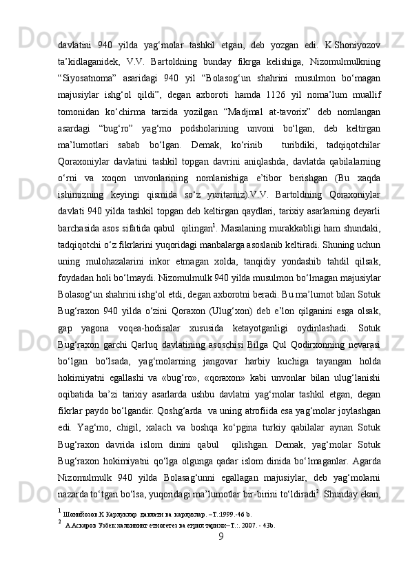 davlatini   940   yilda   yag‘molar   tashkil   etgan,   deb   yozgan   edi.   K.Shoniyozov
ta’kidlaganidek,   V.V.   Bartoldning   bunday   fikrga   kelishiga,   Nizomulmulkning
“Siyosatnoma”   asaridagi   940   yil   “Bolasog‘un   shahrini   musulmon   bo‘magan
majusiylar   ishg‘ol   qildi”,   degan   axboroti   h amda   1126   yil   noma’lum   muallif
tomonidan   ko‘chirma   tarzida   yozilgan   “Madjmal   at-tavorix”   deb   nomlangan
asardagi   “bug‘ro”   yag‘mo   podsholarining   unvoni   bo‘lgan,   deb   keltirgan
ma’lumotlari   sabab   bo‘lgan.   Demak,   ko‘rinib     turibdiki,   tadqiqotchilar
Qoraxoniylar   davlatini   tashkil   topgan   davrini   aniqlashda,   davlatda   qabilalarning
o‘rni   va   xoqon   unvonlarining   nomlanishiga   e’tibor   berishgan   (Bu   xaqda
ishimizning   keyingi   qismida   so‘z   yuritamiz).V.V.   Bartoldning   Qoraxoniylar
davlati 940 yilda tashkil  topgan deb keltirgan qaydlari, tarixiy asarlarning deyarli
barchasida asos sifatida qabul   qilingan 1
. Masalaning murakkabligi   h am shundaki,
tadqiqotchi o‘z fikrlarini yuqoridagi manbalarga asoslanib keltiradi. Shuning uchun
uning   mulohazalarini   inkor   etmagan   xolda,   tanqidiy   yondashib   tahdil   qilsak,
foydadan holi bo‘lmaydi. Nizomulmulk 940 yilda musulmon bo‘ l magan majusiylar
Bolasog‘un shahrini ishg‘ol etdi, degan axborotni beradi. Bu ma’lumot bilan Sotuk
Bug‘raxon   940   yilda   o‘zini   Qoraxon   (Ulug‘xon)   deb   e’lon   qilganini   esga   olsak,
gap   yagona   voqea- h odisalar   xususida   ketayotganligi   oydinlashadi.   Sotuk
Bug‘raxon   garchi   Qarluq   davlatining   asoschisi   Bilga   Qul   Qodirxonning   nevarasi
bo‘lgan   bo‘lsada,   yag‘molarning   jangovar   h arbiy   kuchiga   tayangan   h olda
h okimiyatni   egallashi   va   «bug‘ro»,   «qoraxon»   kabi   unvonlar   bilan   ulug‘lanishi
oqibatida   ba’zi   tarixiy   asarlarda   ushbu   davlatni   yag‘molar   tashkil   etgan,   degan
fikrlar paydo bo‘lgandir. Qoshg‘arda   va uning atrofiida esa yag‘molar joylashgan
edi.   Yag‘mo,   chigil,   xalach   va   boshqa   ko‘pgina   turkiy   qabilalar   aynan   Sotuk
Bug‘raxon   davrida   islom   dinini   qabul     qilishgan.   Demak,   yag‘molar   Sotuk
Bug‘raxon   h okimiyatni   qo‘lga   olgunga   qadar   islom   dinida   bo‘ l maganlar.   Agarda
Nizomulmulk   940   yilda   Bolasag‘unni   egallagan   majusiylar,   deb   yag‘molarni
nazarda to‘tgan bo‘lsa, yuqoridagi ma’lumotlar bir-birini to‘ldiradi 2
. Shunday ekan,
1
  Ш онийозов. K  Карлуклар    давлати   ва    карлуклар . –T .: 1999. -46  b . 
2
    А.Аскаров Узбек халкининг етногетез ва етрил тарихи – Т.:. 2007. - 43 b .
9  
  