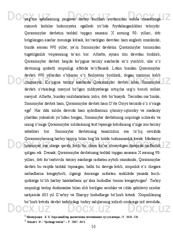 yag‘mo   qabilasining   jangovar   h arbiy   kuchlari   yordamidan   sulola   xonadoniga
mansub   kishilar   h okimiyatni   egallash   yo‘lida   foydalanganliklari   tabi i ydir.
Qoraxoniylar   davlatini   tashkil   topgan   sanasini   X   asrning   90-   yillari,   deb
belgilangan asarlar xususiga kelsak, ko‘rsatilgan davrdan   h am anglash mumkinki,
bunda   asosan   990   yillar,   ya’ni   Somoniylar   davlatini   Qoraxoniylar   tomonidan
tugatilganlik   voqeasining   ta’siri   bor.   Albatta,   aynan   shu   davrdan   boshlab,
Qoraxoniylar   davlati   h aqida   ko‘pgina   tarixiy   asarlarda   so‘z   yuritilib,   ular   o‘z
davrining   qudratli   xoqonligi   sifatida   ta’riflanadi.   Lekin   bundan   Qoraxoniylar
davlati   990   yillardan   e’tiboran   o‘z   faoliyatini   boshladi,   degan   mazmun   kelib
chiqmaydi.   Ko‘pgina   tarixiy   asarlarda   Qoraxoniylar   davlati   bilan   Somoniylar
davlati   o ‘rtasidagi   mavjud   bo‘lgan   ziddiyatlarga   ortiqcha   urg‘u   berish   xollari
mavjud. Albatta, bunday mulohazalarni xolis, deb bo‘lmaydi. Tarixdan ma’lumki,
Somoniylar davlati  h am, Qoraxoniylar davlati  h am O‘rta Osiyo tarixida o‘z o‘rniga
ega 1
.   H ar   ikki   sulola   davrida   h am   ajdodlarimiz   ijtimoiy-iqtisodiy   va   madaniy
jihatdan yuksalish  yo‘lidan borgan, Somoniylar  davlatining inqirozga uchrashi  va
uning o‘rniga Qoraxoniylar sulolasining taxt tepasiga kelishining o‘ziga xos tarixiy
sabablari   bor.   Somoniylar   davlatining   tanazzulini   esa   t o’liq   ravishda
Qoraxoniylarning  h arbiy tazyiqi bilan bog‘lik  h olda tushunmaslik kerak. Markaziy
h okimiyat   esa   ularga   qarshi   h ech   bir   chora   ko‘ra   olmaydigan   darajada   zaiflashib
qolgan edi. Demak, Qoraxoniylar davlatining tashkil topgan sanasini X asrning 90-
yillari, deb ko‘rsatuvchi tarixiy asarlarga nisbatan aytish mumkinki, Qoraxoniylar
davlati   bu   vaqtda   tashkil   topmagan,   balki   bu   davrga   kelib,   xoqonlik   o‘z   chegara
sar h adlarini   kengaytirib;   ilgarigi   doirasiga   nisbatan   endilikda   yanada   kuch-
qudratga   to‘lib   h arbiy   h arakatlarni  qo‘shni   h ududlar  tomon  kengaytirgan 2
.  Turkiy
xoqonligi tashqi dushmanlar bilan olib borilgan urushlar va ichki qabilaviy nizolar
natijasida   603   yil   G‘arbiy   va   Sharqiy   h ududlarga   bo‘linib   ketadi.   Xoqonlikning
bo‘linib ketishi davlat tarkibidagi turkiy xalqlarning xo h ish irodasiga zid ravishda,
1
 Махмуродов . Б. Х. Корахонийлар давлатчилик тизтимининг хусусиятлари. – Т.: 2010.-22 b .
2
  Gumilev. N – “Qadimgi turklar”. –  T. :  2007. -86 b. 
10  
  