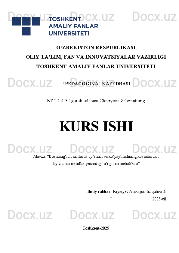 O‘Z BEKISTON RESPUBLIKASI 
OLIY TA’LIM, FAN VA INNOVATSIYALAR VAZIRLIGI
TOSHKENT AMALIY FANLAR UNIVERSITETI
 “PEDAGOGIKA” KAFEDRASI
BT 22-S-32-guruh talabasi Choriyeva Salomatning 
KURS ISHI
Mavzu: “ Boshlang‘ich sinflarda qo‘shish va ko‘paytirishning xossalaridan
foydalanib misollar yechishga o‘rgatish metodikasi”
      
Ilmiy rahbar:   Fayziyev Anvarjon Isoqulovich
“_____”  ____________2025-yil
Toshkent-2025 