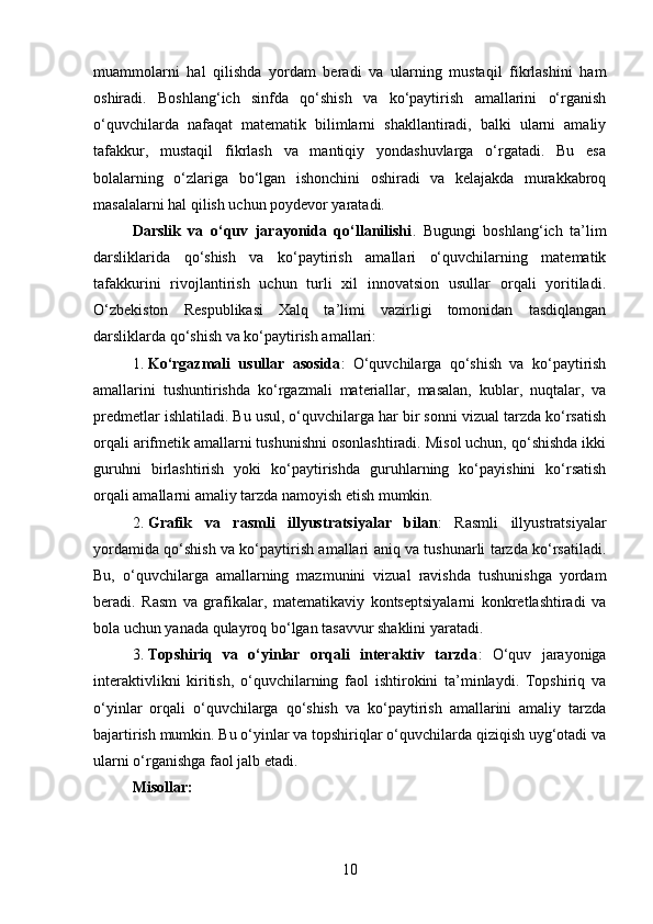 muammolarni   hal   qilishda   yordam   beradi   va   ularning   mustaqil   fikrlashini   ham
oshiradi.   Boshlang‘ich   sinfda   qo‘shish   va   ko‘paytirish   amallarini   o‘rganish
o‘quvchilarda   nafaqat   matematik   bilimlarni   shakllantiradi,   balki   ularni   amaliy
tafakkur,   mustaqil   fikrlash   va   mantiqiy   yondashuvlarga   o‘rgatadi.   Bu   esa
bolalarning   o‘zlariga   bo‘lgan   ishonchini   oshiradi   va   kelajakda   murakkabroq
masalalarni hal qilish uchun poydevor yaratadi.
Darslik   va   o‘quv   jarayonida   qo‘llanilishi .   Bugungi   boshlang‘ich   ta’lim
darsliklarida   qo‘shish   va   ko‘paytirish   amallari   o‘quvchilarning   matematik
tafakkurini   rivojlantirish   uchun   turli   xil   innovatsion   usullar   orqali   yoritiladi.
O‘zbekiston   Respublikasi   Xalq   ta’limi   vazirligi   tomonidan   tasdiqlangan
darsliklarda qo‘shish va ko‘paytirish amallari:
1. Ko‘rgazmali   usullar   asosida :   O‘quvchilarga   qo‘shish   va   ko‘paytirish
amallarini   tushuntirishda   ko‘rgazmali   materiallar,   masalan,   kublar,   nuqtalar,   va
predmetlar ishlatiladi. Bu usul, o‘quvchilarga har bir sonni vizual tarzda ko‘rsatish
orqali arifmetik amallarni tushunishni osonlashtiradi. Misol uchun, qo‘shishda ikki
guruhni   birlashtirish   yoki   ko‘paytirishda   guruhlarning   ko‘payishini   ko‘rsatish
orqali amallarni amaliy tarzda namoyish etish mumkin.
2. Grafik   va   rasmli   illyustratsiyalar   bilan :   Rasmli   illyustratsiyalar
yordamida qo‘shish va ko‘paytirish amallari aniq va tushunarli tarzda ko‘rsatiladi.
Bu,   o‘quvchilarga   amallarning   mazmunini   vizual   ravishda   tushunishga   yordam
beradi.   Rasm   va   grafikalar,   matematikaviy   kontseptsiyalarni   konkretlashtiradi   va
bola uchun yanada qulayroq bo‘lgan tasavvur shaklini yaratadi.
3. Topshiriq   va   o‘yinlar   orqali   interaktiv   tarzda :   O‘quv   jarayoniga
interaktivlikni   kiritish,   o‘quvchilarning   faol   ishtirokini   ta’minlaydi.   Topshiriq   va
o‘yinlar   orqali   o‘quvchilarga   qo‘shish   va   ko‘paytirish   amallarini   amaliy   tarzda
bajartirish mumkin. Bu o‘yinlar va topshiriqlar o‘quvchilarda qiziqish uyg‘otadi va
ularni o‘rganishga faol jalb etadi.
Misollar:
10 