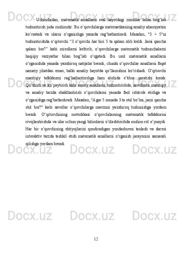 Uchinchidan,   matematik   amallarni   real   hayotdagi   misollar   bilan   bog‘lab
tushuntirish juda muhimdir. Bu o‘quvchilarga matematikaning amaliy ahamiyatini
ko‘rsatadi   va   ularni   o‘rganishga   yanada   rag‘batlantiradi.   Masalan,   "3   ×   5"ni
tushuntirishda  o‘qituvchi   “3 o‘quvchi   har   biri   5 ta  qalam  olib  keldi. Jami  qancha
qalam   bor?”   kabi   misollarni   keltirib,   o‘quvchilarga   matematik   tushunchalarni
haqiqiy   vaziyatlar   bilan   bog‘lab   o‘rgatadi.   Bu   usul   matematik   amallarni
o‘rganishda yanada yaxshiroq natijalar beradi, chunki  o‘quvchilar  amallarni faqat
nazariy   jihatdan   emas,   balki   amaliy   hayotda   qo‘llanishini   ko‘rishadi.   O‘qituvchi
mantiqiy   tafakkurni   rag‘batlantirishga   ham   alohida   e’tibor   qaratishi   kerak.
Qo‘shish va ko‘paytirish kabi asosiy amallarni tushuntirishda, savollarni mantiqiy
va   amaliy   tarzda   shakllantirish   o‘quvchilarni   yanada   faol   ishtirok   etishga   va
o‘rganishga rag‘batlantiradi. Masalan, "Agar 5 xonada 3 ta stul bo‘lsa, jami qancha
stul   bor?"   kabi   savollar   o‘quvchilarga   mavzuni   yaxshiroq   tushunishga   yordam
beradi.   O‘qituvchining   metodikasi   o‘quvchilarning   matematik   tafakkurini
rivojlantirishda va ular uchun yangi bilimlarni o‘zlashtirishda muhim rol o‘ynaydi.
Har   bir   o‘quvchining   ehtiyojlarini   qondiradigan   yondashuvni   tanlash   va   darsni
interaktiv   tarzda   tashkil   etish   matematik   amallarni   o‘rganish   jarayonini   samarali
qilishga yordam beradi.
12 