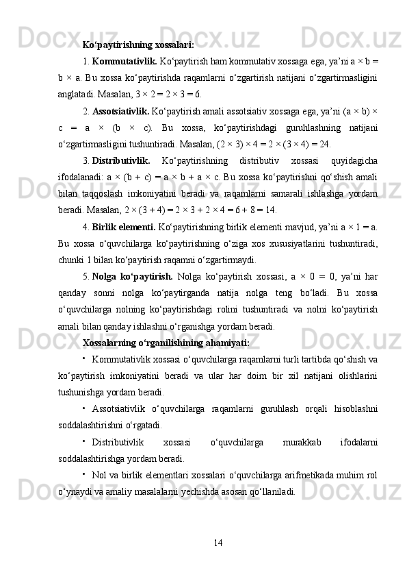 Ko‘paytirishning xossalari :
1. Kommutativlik.  Ko‘paytirish ham kommutativ xossaga ega, ya’ni a × b =
b   ×   a.   Bu   xossa   ko‘paytirishda   raqamlarni   o‘zgartirish   natijani   o‘zgartirmasligini
anglatadi. Masalan, 3 × 2 = 2 × 3 = 6.
2. Assotsiativlik.  Ko‘paytirish amali assotsiativ xossaga ega, ya’ni (a × b) ×
c   =   a   ×   (b   ×   c).   Bu   xossa,   ko‘paytirishdagi   guruhlashning   natijani
o‘zgartirmasligini tushuntiradi. Masalan, (2 × 3) × 4 = 2 × (3 × 4) = 24.
3. Distributivlik.   Ko‘paytirishning   distributiv   xossasi   quyidagicha
ifodalanadi:   a   ×  (b  +   c)   =  a   ×  b   +  a   ×  c.   Bu   xossa   ko‘paytirishni   qo‘shish   amali
bilan   taqqoslash   imkoniyatini   beradi   va   raqamlarni   samarali   ishlashga   yordam
beradi. Masalan, 2 × (3 + 4) = 2 × 3 + 2 × 4 = 6 + 8 = 14.
4. Birlik elementi.  Ko‘paytirishning birlik elementi mavjud, ya’ni a × 1 = a.
Bu   xossa   o‘quvchilarga   ko‘paytirishning   o‘ziga   xos   xususiyatlarini   tushuntiradi,
chunki 1 bilan ko‘paytirish raqamni o‘zgartirmaydi.
5. Nolga   ko‘paytirish.   Nolga   ko‘paytirish   xossasi,   a   ×   0   =   0,   ya’ni   har
qanday   sonni   nolga   ko‘paytirganda   natija   nolga   teng   bo‘ladi.   Bu   xossa
o‘quvchilarga   nolning   ko‘paytirishdagi   rolini   tushuntiradi   va   nolni   ko‘paytirish
amali bilan qanday ishlashni o‘rganishga yordam beradi.
Xossalarning o‘rganilishining ahamiyati :

Kommutativlik xossasi o‘quvchilarga raqamlarni turli tartibda qo‘shish va
ko‘paytirish   imkoniyatini   beradi   va   ular   har   doim   bir   xil   natijani   olishlarini
tushunishga yordam beradi.

Assotsiativlik   o‘quvchilarga   raqamlarni   guruhlash   orqali   hisoblashni
soddalashtirishni o‘rgatadi.

Distributivlik   xossasi   o‘quvchilarga   murakkab   ifodalarni
soddalashtirishga yordam beradi.

Nol va birlik elementlari xossalari o‘quvchilarga arifmetikada muhim rol
o‘ynaydi va amaliy masalalarni yechishda asosan qo‘llaniladi.
14 