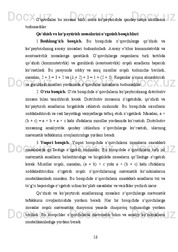 O‘quvchilar   bu   xossani   bilib,   nolni   ko‘paytirishda   qanday   natija   olishlarini
tushunadilar.
Qo‘shish va ko‘paytirish xossalarini o‘rgatish bosqichlari
1. Boshlang‘ich   bosqich.   Bu   bosqichda   o‘quvchilarga   qo‘shish   va
ko‘paytirishning   asosiy   xossalari   tushuntiriladi.   Asosiy   e’tibor   kommutativlik   va
assotsiativlik   xossalariga   qaratiladi.   O‘quvchilarga   raqamlarni   turli   tartibda
qo‘shish   (kommutativlik)   va   guruhlash   (assotsiativlik)   orqali   amallarni   bajarish
ko‘rsatiladi.   Bu   jarayonda   oddiy   va   aniq   misollar   orqali   tushuncha   beriladi,
masalan, 2 + 3 = 3 + 2 va (1 + 2) + 3 = 1 + (2 + 3). Raqamlar o‘rnini almashtirish
va guruhlash amallari yordamida o‘quvchilar xossalarni tushunadilar.
2. O‘rta bosqich.  O‘rta bosqichda o‘quvchilarni ko‘paytirishning distributiv
xossasi   bilan   tanishtirish   kerak.   Distributiv   xossasini   o‘rgatishda,   qo‘shish   va
ko‘paytirish   amallarini   birgalikda   ishlatish   muhimdir.   Bu   bosqichda   misollarni
soddalashtirish va real hayotdagi vaziyatlarga tatbiq etish o‘rgatiladi. Masalan, a ×
(b + c) = a × b + a × c kabi ifodalarni misollar yordamida ko‘rsatish. Distributiv
xossaning   amaliyotda   qanday   ishlashini   o‘quvchilarga   ko‘rsatish,   ularning
matematik tafakkurini rivojlantirishga yordam beradi.
3. Yuqori   bosqich.   Yuqori   bosqichda   o‘quvchilarni   xossalarni   murakkab
masalalarda   qo‘llashga   o‘rgatish   muhimdir.   Bu   bosqichda   o‘quvchilarni   turli   xil
matematik   amallarni   birlashtirishga   va   birgalikda   xossalarni   qo‘llashga   o‘rgatish
kerak.   Misollar   orqali,   masalan,   (a   +   b)   ×   c   yoki   a   ×   (b   +   c)   kabi   ifodalarni
soddalashtirishni   o‘rgatish   orqali   o‘quvchilarning   matematik   ko‘nikmalarini
mustahkamlash   mumkin.   Bu   bosqichda   o‘quvchilarni   murakkab   amallarni   tez   va
to‘g‘ri bajarishga o‘rgatish uchun ko‘plab masalalar va vazifalar yechish zarur.
Qo‘shish   va   ko‘paytirish   amallarining   xossalari   o‘quvchilarga   matematik
tafakkurni   rivojlantirishda   yordam   beradi.   Har   bir   bosqichda   o‘quvchilarga
xossalar   orqali   matematika   dunyosini   yanada   chuqurroq   tushunishga   yordam
beriladi.   Bu   bosqichlar   o‘quvchilarda   matematik   bilim   va   amaliy   ko‘nikmalarni
mustahkamlashga yordam beradi.
16 