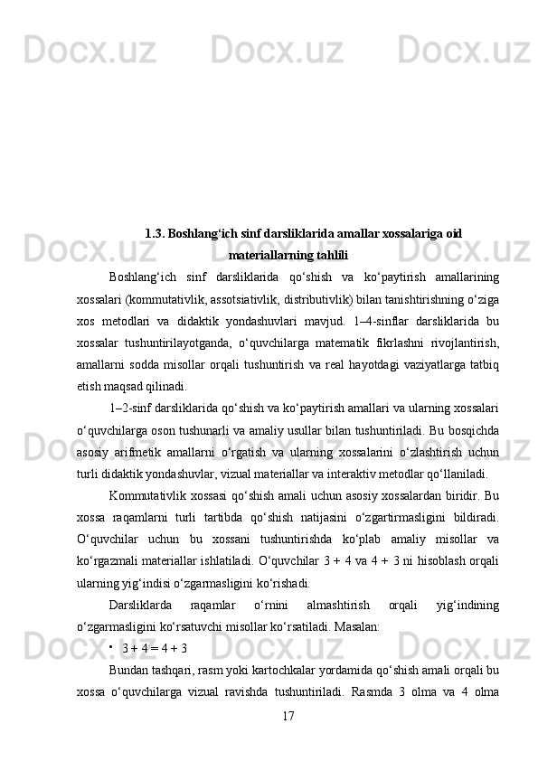 1.3. Boshlang‘ich sinf darsliklarida amallar xossalariga oid
materiallarning tahlili
Boshlang‘ich   sinf   darsliklarida   qo‘shish   va   ko‘paytirish   amallarining
xossalari (kommutativlik, assotsiativlik, distributivlik) bilan tanishtirishning o‘ziga
xos   metodlari   va   didaktik   yondashuvlari   mavjud.   1–4-sinflar   darsliklarida   bu
xossalar   tushuntirilayotganda,   o‘quvchilarga   matematik   fikrlashni   rivojlantirish,
amallarni   sodda   misollar   orqali   tushuntirish   va   real   hayotdagi   vaziyatlarga   tatbiq
etish maqsad qilinadi.
1–2-sinf darsliklarida qo‘shish va ko‘paytirish amallari va ularning xossalari
o‘quvchilarga oson tushunarli va amaliy usullar bilan tushuntiriladi. Bu bosqichda
asosiy   arifmetik   amallarni   o‘rgatish   va   ularning   xossalarini   o‘zlashtirish   uchun
turli didaktik yondashuvlar, vizual materiallar va interaktiv metodlar qo‘llaniladi.
Kommutativlik xossasi  qo‘shish amali uchun asosiy xossalardan biridir. Bu
xossa   raqamlarni   turli   tartibda   qo‘shish   natijasini   o‘zgartirmasligini   bildiradi.
O‘quvchilar   uchun   bu   xossani   tushuntirishda   ko‘plab   amaliy   misollar   va
ko‘rgazmali materiallar ishlatiladi. O‘quvchilar 3 + 4 va 4 + 3 ni hisoblash orqali
ularning yig‘indisi o‘zgarmasligini ko‘rishadi.
Darsliklarda   raqamlar   o‘rnini   almashtirish   orqali   yig‘indining
o‘zgarmasligini ko‘rsatuvchi misollar ko‘rsatiladi.  Masalan:

3 + 4 = 4 + 3
Bundan tashqari, rasm yoki kartochkalar yordamida qo‘shish amali orqali bu
xossa   o‘quvchilarga   vizual   ravishda   tushuntiriladi.   Rasmda   3   olma   va   4   olma
17 