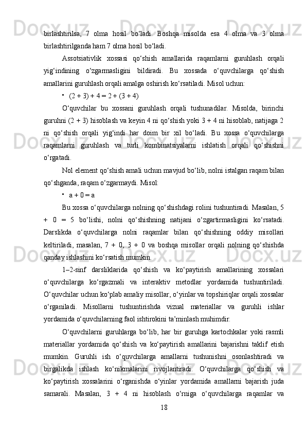 birlashtirilsa,   7   olma   hosil   bo‘ladi.   Boshqa   misolda   esa   4   olma   va   3   olma
birlashtirilganda ham 7 olma hosil bo‘ladi.
Assotsiativlik   xossasi   qo‘shish   amallarida   raqamlarni   guruhlash   orqali
yig‘indining   o‘zgarmasligini   bildiradi.   Bu   xossada   o‘quvchilarga   qo‘shish
amallarini guruhlash orqali amalga oshirish ko‘rsatiladi.  Misol uchun:

(2 + 3) + 4 = 2 + (3 + 4)
O‘quvchilar   bu   xossani   guruhlash   orqali   tushunadilar.   Misolda,   birinchi
guruhni (2 + 3) hisoblash va keyin 4 ni qo‘shish yoki 3 + 4 ni hisoblab, natijaga 2
ni   qo‘shish   orqali   yig‘indi   har   doim   bir   xil   bo‘ladi.   Bu   xossa   o‘quvchilarga
raqamlarni   guruhlash   va   turli   kombinatsiyalarni   ishlatish   orqali   qo‘shishni
o‘rgatadi.
Nol element qo‘shish amali uchun mavjud bo‘lib, nolni istalgan raqam bilan
qo‘shganda, raqam o‘zgarmaydi. Misol:

a + 0 = a
Bu xossa o‘quvchilarga nolning qo‘shishdagi rolini tushuntiradi. Masalan, 5
+   0   =   5   bo‘lishi,   nolni   qo‘shishning   natijani   o‘zgartirmasligini   ko‘rsatadi.
Darslikda   o‘quvchilarga   nolni   raqamlar   bilan   qo‘shishning   oddiy   misollari
keltiriladi,   masalan,   7   +   0,   3   +   0   va   boshqa   misollar   orqali   nolning   qo‘shishda
qanday ishlashini ko‘rsatish mumkin.
1–2-sinf   darsliklarida   qo‘shish   va   ko‘paytirish   amallarining   xossalari
o‘quvchilarga   ko‘rgazmali   va   interaktiv   metodlar   yordamida   tushuntiriladi.
O‘quvchilar uchun ko‘plab amaliy misollar, o‘yinlar va topshiriqlar orqali xossalar
o‘rganiladi.   Misollarni   tushuntirishda   vizual   materiallar   va   guruhli   ishlar
yordamida o‘quvchilarning faol ishtirokini ta’minlash muhimdir.
O‘quvchilarni   guruhlarga   bo‘lib,   har   bir   guruhga   kartochkalar   yoki   rasmli
materiallar   yordamida   qo‘shish   va   ko‘paytirish   amallarini   bajarishni   taklif   etish
mumkin.   Guruhli   ish   o‘quvchilarga   amallarni   tushunishni   osonlashtiradi   va
birgalikda   ishlash   ko‘nikmalarini   rivojlantiradi.   O‘quvchilarga   qo‘shish   va
ko‘paytirish   xossalarini   o‘rganishda   o‘yinlar   yordamida   amallarni   bajarish   juda
samarali.   Masalan,   3   +   4   ni   hisoblash   o‘rniga   o‘quvchilarga   raqamlar   va
18 