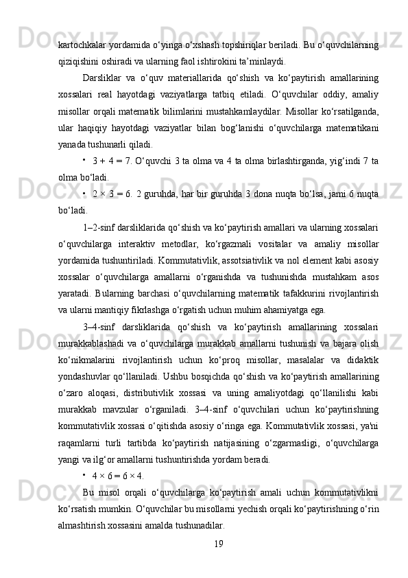 kartochkalar yordamida o‘yinga o‘xshash topshiriqlar beriladi. Bu o‘quvchilarning
qiziqishini oshiradi va ularning faol ishtirokini ta’minlaydi.
Darsliklar   va   o‘quv   materiallarida   qo‘shish   va   ko‘paytirish   amallarining
xossalari   real   hayotdagi   vaziyatlarga   tatbiq   etiladi.   O‘quvchilar   oddiy,   amaliy
misollar orqali matematik bilimlarini  mustahkamlaydilar. Misollar  ko‘rsatilganda,
ular   haqiqiy   hayotdagi   vaziyatlar   bilan   bog‘lanishi   o‘quvchilarga   matematikani
yanada tushunarli qiladi.

3 + 4 = 7. O‘quvchi 3 ta olma va 4 ta olma birlashtirganda, yig‘indi 7 ta
olma bo‘ladi.

2 × 3 = 6. 2 guruhda, har bir guruhda 3 dona nuqta bo‘lsa, jami 6 nuqta
bo‘ladi.
1–2-sinf darsliklarida qo‘shish va ko‘paytirish amallari va ularning xossalari
o‘quvchilarga   interaktiv   metodlar,   ko‘rgazmali   vositalar   va   amaliy   misollar
yordamida tushuntiriladi. Kommutativlik, assotsiativlik va nol element kabi asosiy
xossalar   o‘quvchilarga   amallarni   o‘rganishda   va   tushunishda   mustahkam   asos
yaratadi.   Bularning   barchasi   o‘quvchilarning   matematik   tafakkurini   rivojlantirish
va ularni mantiqiy fikrlashga o‘rgatish uchun muhim ahamiyatga ega.
3–4-sinf   darsliklarida   qo‘shish   va   ko‘paytirish   amallarining   xossalari
murakkablashadi   va   o‘quvchilarga   murakkab   amallarni   tushunish   va   bajara   olish
ko‘nikmalarini   rivojlantirish   uchun   ko‘proq   misollar,   masalalar   va   didaktik
yondashuvlar qo‘llaniladi. Ushbu bosqichda qo‘shish va ko‘paytirish amallarining
o‘zaro   aloqasi,   distributivlik   xossasi   va   uning   amaliyotdagi   qo‘llanilishi   kabi
murakkab   mavzular   o‘rganiladi.   3–4-sinf   o‘quvchilari   uchun   ko‘paytirishning
kommutativlik xossasi o‘qitishda asosiy o‘ringa ega. Kommutativlik xossasi, ya'ni
raqamlarni   turli   tartibda   ko‘paytirish   natijasining   o‘zgarmasligi,   o‘quvchilarga
yangi va ilg‘or amallarni tushuntirishda yordam beradi.

4 × 6 = 6 × 4.
Bu   misol   orqali   o‘quvchilarga   ko‘paytirish   amali   uchun   kommutativlikni
ko‘rsatish mumkin. O‘quvchilar bu misollarni yechish orqali ko‘paytirishning o‘rin
almashtirish xossasini amalda tushunadilar.
19 