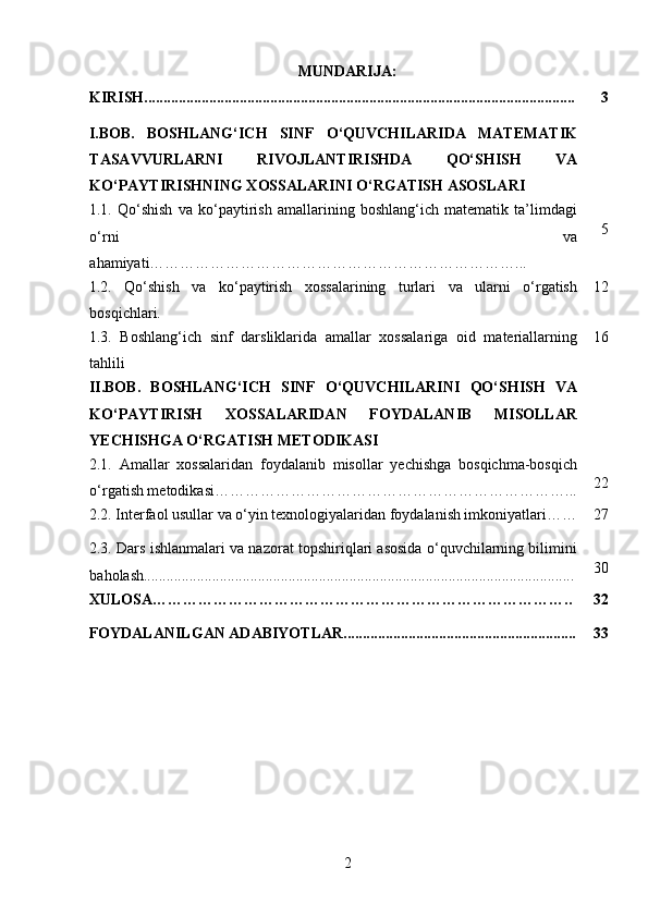 MUNDARIJA:
KIRISH................................................................................................................. 3
I.BOB.   BOSHLANG‘ICH   SINF   O‘QUVCHILARIDA   MATEMATIK
TASAVVURLARNI   RIVOJLANTIRISHDA   QO‘SHISH   VA
KO‘PAYTIRISHNING XOSSALARINI O‘RGATISH ASOSLARI
1.1.   Qo‘shish   va   ko‘paytirish   amallarining   boshlang‘ich   matematik   ta’limdagi
o‘rni   va
ahamiyati………………………………………………………………... 5
1.2.   Qo‘shish   va   ko‘paytirish   xossalarining   turlari   va   ularni   o‘rgatish
bosqichlari. 12
1.3.   Boshlang‘ich   sinf   darsliklarida   amallar   xossalariga   oid   materiallarning
tahlili 16
II.BOB.   BOSHLANG‘ICH   SINF   O‘QUVCHILARINI   QO‘SHISH   VA
KO‘PAYTIRISH   XOSSALARIDAN   FOYDALANIB   MISOLLAR
YECHISHGA O‘RGATISH METODIKASI
2.1.   Amallar   xossalaridan   foydalanib   misollar   yechishga   bosqichma-bosqich
o‘rgatish metodikasi ……………………………………………………………... 22
2.2.  Interfaol usullar va o‘yin texnologiyalaridan foydalanish imkoniyatlari …… 27
2.3. Dars ishlanmalari va nazorat topshiriqlari asosida o‘quvchilarning bilimini
baholash................................................................................................................. 30
XULOSA……………………………………………………………………….. 32
FOYDALANILGAN ADABIYOTLAR............................................................. 33
2 