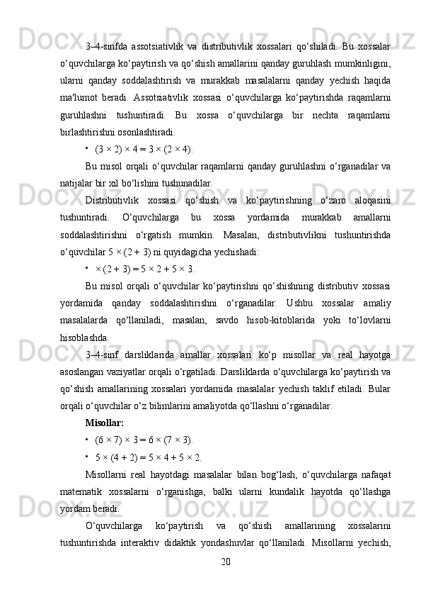 3–4-sinfda   assotsiativlik   va   distributivlik   xossalari   qo‘shiladi.   Bu   xossalar
o‘quvchilarga ko‘paytirish va qo‘shish amallarini qanday guruhlash mumkinligini,
ularni   qanday   soddalashtirish   va   murakkab   masalalarni   qanday   yechish   haqida
ma'lumot   beradi.   Assotsiativlik   xossasi   o‘quvchilarga   ko‘paytirishda   raqamlarni
guruhlashni   tushuntiradi.   Bu   xossa   o‘quvchilarga   bir   nechta   raqamlarni
birlashtirishni osonlashtiradi.

(3 × 2) × 4 = 3 × (2 × 4).
Bu misol orqali  o‘quvchilar raqamlarni qanday guruhlashni  o‘rganadilar va
natijalar bir xil bo‘lishini tushunadilar.
Distributivlik   xossasi   qo‘shish   va   ko‘paytirishning   o‘zaro   aloqasini
tushuntiradi.   O‘quvchilarga   bu   xossa   yordamida   murakkab   amallarni
soddalashtirishni   o‘rgatish   mumkin.   Masalan,   distributivlikni   tushuntirishda
o‘quvchilar 5 × (2 + 3) ni quyidagicha yechishadi:

× (2 + 3) = 5 × 2 + 5 × 3.
Bu   misol   orqali   o‘quvchilar   ko‘paytirishni   qo‘shishning   distributiv   xossasi
yordamida   qanday   soddalashtirishni   o‘rganadilar.   Ushbu   xossalar   amaliy
masalalarda   qo‘llaniladi,   masalan,   savdo   hisob-kitoblarida   yoki   to‘lovlarni
hisoblashda.
3–4-sinf   darsliklarida   amallar   xossalari   ko‘p   misollar   va   real   hayotga
asoslangan vaziyatlar orqali o‘rgatiladi. Darsliklarda o‘quvchilarga ko‘paytirish va
qo‘shish   amallarining   xossalari   yordamida   masalalar   yechish   taklif   etiladi.   Bular
orqali o‘quvchilar o‘z bilimlarini amaliyotda qo‘llashni o‘rganadilar.
Misollar:

(6 × 7) × 3 = 6 × (7 × 3).

5 × (4 + 2) = 5 × 4 + 5 × 2.
Misollarni   real   hayotdagi   masalalar   bilan   bog‘lash,   o‘quvchilarga   nafaqat
matematik   xossalarni   o‘rganishga,   balki   ularni   kundalik   hayotda   qo‘llashga
yordam beradi.
O‘quvchilarga   ko‘paytirish   va   qo‘shish   amallarining   xossalarini
tushuntirishda   interaktiv   didaktik   yondashuvlar   qo‘llaniladi.   Misollarni   yechish,
20 