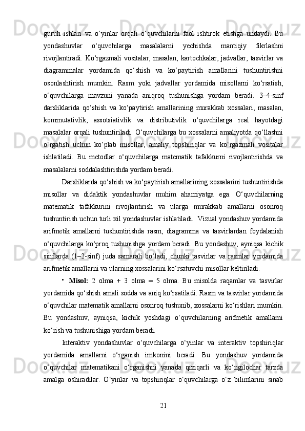 guruh   ishlari   va   o‘yinlar   orqali   o‘quvchilarni   faol   ishtirok   etishga   undaydi.   Bu
yondashuvlar   o‘quvchilarga   masalalarni   yechishda   mantiqiy   fikrlashni
rivojlantiradi. Ko‘rgazmali  vositalar, masalan,  kartochkalar, jadvallar, tasvirlar  va
diagrammalar   yordamida   qo‘shish   va   ko‘paytirish   amallarini   tushuntirishni
osonlashtirish   mumkin.   Rasm   yoki   jadvallar   yordamida   misollarni   ko‘rsatish,
o‘quvchilarga   mavzuni   yanada   aniqroq   tushunishga   yordam   beradi.   3–4-sinf
darsliklarida   qo‘shish   va   ko‘paytirish   amallarining   murakkab   xossalari,   masalan,
kommutativlik,   assotsiativlik   va   distributivlik   o‘quvchilarga   real   hayotdagi
masalalar orqali tushuntiriladi. O‘quvchilarga bu xossalarni amaliyotda qo‘llashni
o‘rgatish   uchun   ko‘plab   misollar,   amaliy   topshiriqlar   va   ko‘rgazmali   vositalar
ishlatiladi.   Bu   metodlar   o‘quvchilarga   matematik   tafakkurni   rivojlantirishda   va
masalalarni soddalashtirishda yordam beradi.
Darsliklarda qo‘shish va ko‘paytirish amallarining xossalarini tushuntirishda
misollar   va   didaktik   yondashuvlar   muhim   ahamiyatga   ega.   O‘quvchilarning
matematik   tafakkurini   rivojlantirish   va   ularga   murakkab   amallarni   osonroq
tushuntirish uchun turli xil yondashuvlar ishlatiladi.  Vizual yondashuv yordamida
arifmetik   amallarni   tushuntirishda   rasm,   diagramma   va   tasvirlardan   foydalanish
o‘quvchilarga ko‘proq tushunishga  yordam  beradi. Bu yondashuv,  ayniqsa  kichik
sinflarda   (1–2-sinf)   juda   samarali   bo‘ladi,   chunki   tasvirlar   va   rasmlar   yordamida
arifmetik amallarni va ularning xossalarini ko‘rsatuvchi misollar keltiriladi.

Misol:   2   olma   +   3   olma   =   5   olma.   Bu   misolda   raqamlar   va   tasvirlar
yordamida qo‘shish amali sodda va aniq ko‘rsatiladi. Rasm va tasvirlar yordamida
o‘quvchilar matematik amallarni osonroq tushunib, xossalarni ko‘rishlari mumkin.
Bu   yondashuv,   ayniqsa,   kichik   yoshdagi   o‘quvchilarning   arifmetik   amallarni
ko‘rish va tushunishiga yordam beradi.
Interaktiv   yondashuvlar   o‘quvchilarga   o‘yinlar   va   interaktiv   topshiriqlar
yordamida   amallarni   o‘rganish   imkonini   beradi.   Bu   yondashuv   yordamida
o‘quvchilar   matematikani   o‘rganishni   yanada   qiziqarli   va   ko‘ngilochar   tarzda
amalga   oshiradilar.   O‘yinlar   va   topshiriqlar   o‘quvchilarga   o‘z   bilimlarini   sinab
21 
