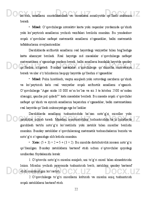 ko‘rish,   amallarni   mustahkamlash   va   xossalarni   amaliyotda   qo‘llash   imkonini
beradi.

Misol:   O‘quvchilarga  interaktiv  karta   yoki   raqamlar   yordamida  qo‘shish
yoki   ko‘paytirish   amallarini   yechish   vazifalari   berilishi   mumkin.   Bu   yondashuv
orqali   o‘quvchilar   nafaqat   matematik   amallarni   o‘rganadilar,   balki   matematik
tafakkurlarini rivojlantiradilar.
Darsliklarda   arifmetik   amallarni   real   hayotdagi   vaziyatlar   bilan   bog‘lashga
katta   ahamiyat   beriladi.   Real   hayotga   oid   masalalar   o‘quvchilarga   nafaqat
matematikani o‘rganishga yordam beradi, balki amallarni kundalik hayotda qanday
qo‘llashni   o‘rgatadi.   Bunday   masalalar   o‘quvchilarga   qo‘shimcha   motivatsiya
beradi va ular o‘z bilimlarini haqiqiy hayotda qo‘llashni o‘rganadilar.

Misol:   Pulni hisoblash, vaqtni aniqlash yoki sotuvdagi narxlarni qo‘shish
va   ko‘paytirish   kabi   real   vaziyatlar   orqali   arifmetik   amallarni   o‘rganish.
O‘quvchilarga  “Agar  sizda   10 000  so‘m  bo‘lsa  va siz   3 ta  kitobni   2500 so‘mdan
olsangiz, qancha pul qoladi?” kabi masalalar beriladi. Bu masala orqali o‘quvchilar
nafaqat  qo‘shish  va  ayirish  amallarini   bajarishni  o‘rganadilar,  balki  matematikani
real hayotda qo‘llash imkoniyatiga ega bo‘ladilar.
Darsliklarda   amallarni   tushuntirishda   ba’zan   noto‘g‘ri   misollar   yoki
xatoliklar   uchrab   turadi.   Masalan,   assotsiativlikni   tushuntirishda   ba’zi   holatlarda
guruhlash   tartibi   noto‘g‘ri   ko‘rsatilishi   yoki   xatolik   bilan   misollar   berilishi
mumkin. Bunday xatoliklar o‘quvchilarning matematik tushunchalarini buzishi va
noto‘g‘ri o‘rganishga olib kelishi mumkin.

Xato:  (5 + 3) × 2 = 5 + (3 × 2). Bu misolda distributivlik xossasi noto‘g‘ri
qo‘llanilgan.   Bunday   xatoliklarni   bartaraf   etish   uchun   o‘qituvchilar   quyidagi
usullardan foydalanishi kerak:
1. O‘qituvchi noto‘g‘ri misolni aniqlab, uni to‘g‘ri misol bilan almashtirishi
lozim.   Misolni   yechish   jarayonida   tushuntirish   berib,   xatolikni   qanday   bartaraf
etish mumkinligini ko‘rsatish.
2. O‘quvchilarga   to‘g‘ri   misollarni   keltirish   va   misolni   aniq   tushuntirish
orqali xatoliklarni bartaraf etish.
22 