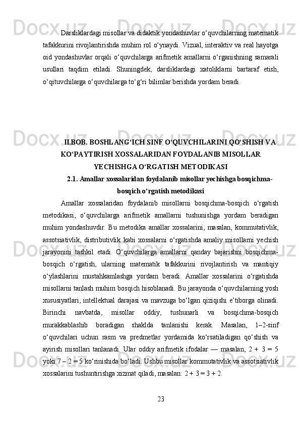 Darsliklardagi misollar va didaktik yondashuvlar o‘quvchilarning matematik
tafakkurini rivojlantirishda muhim rol o‘ynaydi. Vizual, interaktiv va real hayotga
oid yondashuvlar  orqali  o‘quvchilarga  arifmetik  amallarni  o‘rganishning  samarali
usullari   taqdim   etiladi.   Shuningdek,   darsliklardagi   xatoliklarni   bartaraf   etish,
o‘qituvchilarga o‘quvchilarga to‘g‘ri bilimlar berishda yordam beradi.
II.BOB. BOSHLANG‘ICH SINF O‘QUVCHILARINI QO‘SHISH VA
KO‘PAYTIRISH XOSSALARIDAN FOYDALANIB MISOLLAR
YECHISHGA O‘RGATISH METODIKASI
2.1.  Amallar xossalaridan foydalanib misollar yechishga bosqichma-
bosqich o‘rgatish metodikasi
Amallar   xossalaridan   foydalanib   misollarni   bosqichma-bosqich   o‘rgatish
metodikasi,   o‘quvchilarga   arifmetik   amallarni   tushunishga   yordam   beradigan
muhim   yondashuvdir.   Bu   metodika   amallar   xossalarini,   masalan,   kommutativlik,
assotsiativlik,   distributivlik   kabi   xossalarni   o‘rgatishda   amaliy   misollarni   yechish
jarayonini   tashkil   etadi.   O‘quvchilarga   amallarni   qanday   bajarishni   bosqichma-
bosqich   o‘rgatish,   ularning   matematik   tafakkurini   rivojlantirish   va   mantiqiy
o‘ylashlarini   mustahkamlashga   yordam   beradi.   Amallar   xossalarini   o‘rgatishda
misollarni tanlash muhim bosqich hisoblanadi. Bu jarayonda o‘quvchilarning yosh
xususiyatlari, intellektual  darajasi  va mavzuga bo‘lgan qiziqishi  e’tiborga olinadi.
Birinchi   navbatda,   misollar   oddiy,   tushunarli   va   bosqichma-bosqich
murakkablashib   boradigan   shaklda   tanlanishi   kerak.   Masalan,   1–2-sinf
o‘quvchilari   uchun   rasm   va   predmetlar   yordamida   ko‘rsatiladigan   qo‘shish   va
ayirish   misollari   tanlanadi.   Ular   oddiy   arifmetik   ifodalar   —   masalan,   2   +   3   =   5
yoki 7 – 2 = 5 ko‘rinishida bo‘ladi. Ushbu misollar kommutativlik va assotsiativlik
xossalarini tushuntirishga xizmat qiladi, masalan: 2 + 3 = 3 + 2.
23 